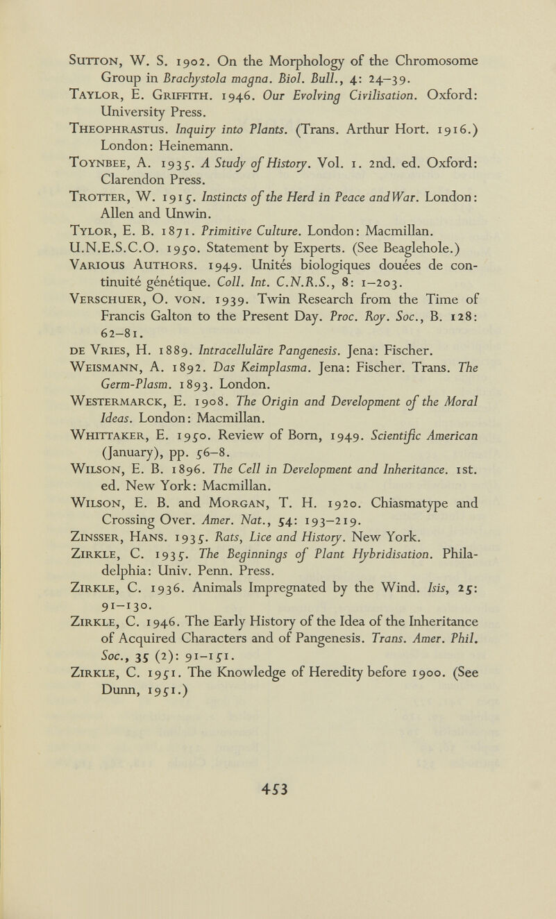 Sutton, W, S. 1902, On the Morphology of the Chromosome Group in Brachjstola magna. Biol. Bull., 4; 24—39. Taylor, E, Griffith. 1946. Our Evolving Civilisation. Oxford: University Press. Theophrastus. Inqui^ into Plants. (Trans. Arthur Hort. 1916.) London: Heinemann. Toynbee, A. 193^. A Study ojHistory. Vol. i. 2nd. ed. Oxford: Clarendon Press. Trotter, W. 1915. Instincts of the Herd in Peace andWar. London: Allen and Un win. Tylor, E. B. 1871. Primitive Culture. London: Macmillan. U.N.E.S.С.О. 19ío. Statement by Experts. (See Beaglehole.) Various Authors. 1949. Unités biologiques douées de con¬ tinuité génétique. Coll. Int. C.N.R.S., 8: 1—203. Verschuer, O. von. 1939. Twin Research from the Time of Francis Galton to the Present Day. Proc. Roj. Soc., B. 128: 62-81. de Vries, H. 1889. Intracellulare Pangenesis. Jena: Fischer. Weismann, A. 1892. Das Keimplasma. Jena: Fischer. Trans. The Germ-Plasm. 1893. London. Westermarck, E. 1908. The Origin and Development of the Moral Ideas. London: Macmillan. Whittaker, E. 195^0. Review of Born, 1949. Scientific American (January), pp. 5-6-8. Wilson, E. B. 1896. The Cell in Development and Inheritance, ist. ed. New York: Macmillan. Wilson, E. B. and Morgan, T. H. 1920. Chiasmatype and Crossing Over. Amer. Nat., S4' 193—219. Zinsser, Hans. 1935'. Rats, Lice and Historj. New York. Zirkle, С. 1935'. The Beginnings oj Plant Hybridisation. Phila¬ delphia: Univ. Perm. Press. Zirkle, С. 1936. Animals Impregnated by the Wind. Isis, 25: 91-130. Zirkle, С. 1946. The Early History of the Idea of the Inheritance of Acquired Characters and of Pangenesis. Trans. Amer. Phil. Soc., 35 (2): 9I-IÍI- Zirkle, С. I9íi. The Knowledge of Heredity before 1900. (See Dunn, I9ÍI.) 4Si