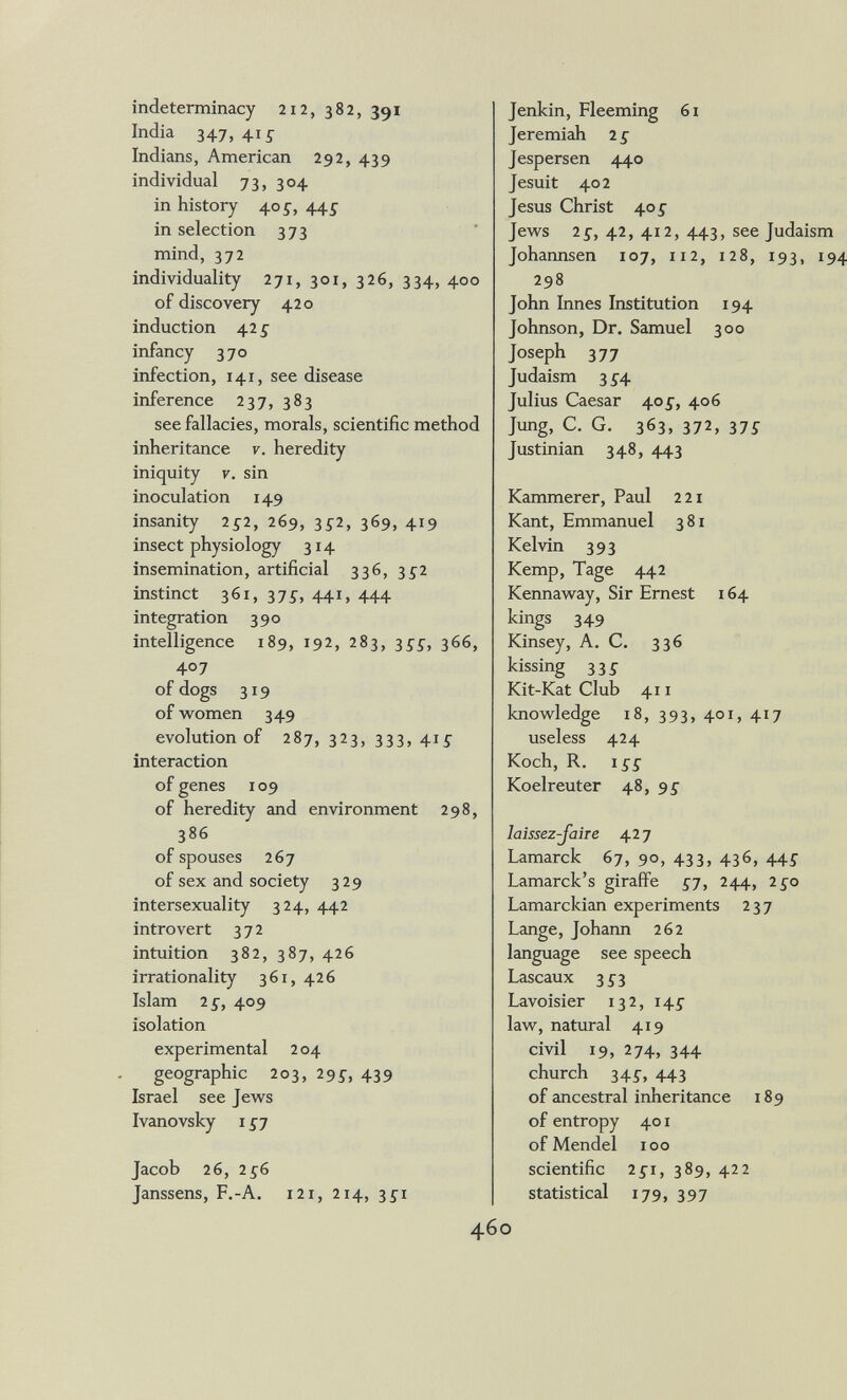 indeterminacy 212, 382, 391 India 347, 41Í Indians, American 292, 439 individual 73, 304 in history 405^, 44^ in selection 373 mind, 372 individuality 271, 301, 326, 334, 400 of discovery 420 induction 42 s infancy 370 infection, 141, see disease inference 237, 383 see fallacies, morals, scientific method inheritance v. heredity iniquity V. sin inoculation 149 insanity 252, 269, 3Í2, 369, 419 insect physiology 314 insemination, artificial 336, 3^2 instinct 361, 37Í, 441, 444 integration 390 intelligence 189, 192, 283, ^55, 366, 407 of dogs 319 of women 349 evolution of 287, 323, 333, 41Ì: interaction of genes 109 of heredity and environment 298, 386 of spouses 267 of sex and society 329 intersexuality 324, 442 introvert 372 intuition 382, 387, 426 irrationality 361, 426 Islam 2 s, 409 isolation experimental 204 geographic 203, 29i, 439 Israel see Jews Ivanovsky I £j Jacob 26, 256 Janssens, F.-A. 121, 214, 35-1 Jenkin, Fleeming 61 Jeremiah 2 g Jespersen 440 Jesuit 402 Jesus Christ 405- Jews 2£, 42, 412, 443, see Judais Johannsen 107, 112, 128, 193, 298 John Innes Institution 194 Johnson, Dr, Samuel 300 Joseph 377 Judaism 3 ^■4 Julius Caesar 405', 406 Jung, C. G. 363, 372, 37Í Justinian 348, 443 Kammerer, Paul 221 Kant, Emmanuel 381 Kelvin 393 Kemp, Tage 442 Kennaway, Sir Emest 164 kings 349 Kinsey, A. C. 336 kissing 33Í Kit-Kat Club 411 knowledge 18, 393, 401, 417 useless 424 Koch, R. iss Koelreuter 48, 95- laissez-Jaiie 42 7 Lamarck 67, 90, 433, 436, 44^ Lamarck's giraffe ^7, 244, 2£o Lamarckian experiments 237 Lange, Johann 262 language see speech Lascaux 35-3 Lavoisier 132, 145' law, natural 419 civil 19, 274, 344 church 345, 443 of ancestral inheritance 189 of entropy 401 of Mendel 100 scientific 151, 389, 422 statistical 179, 397 О