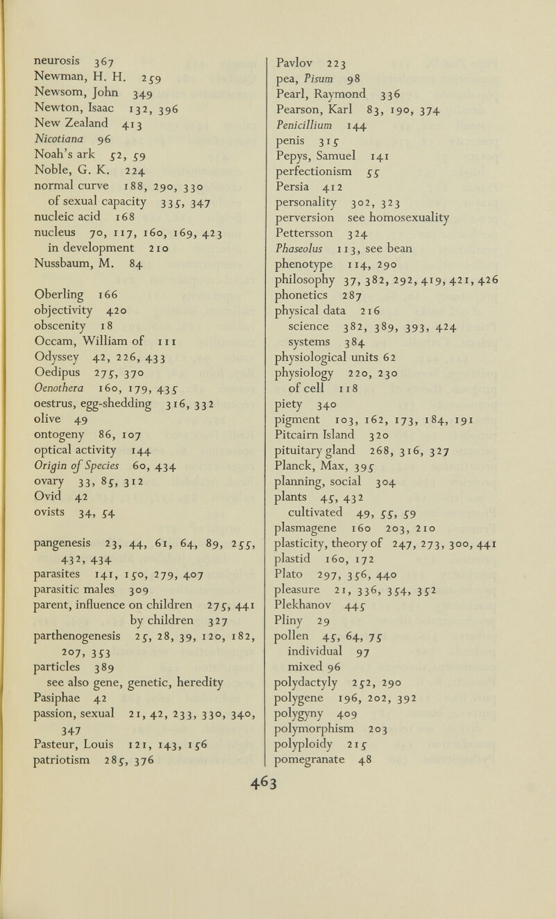 neurosis 367 Newman, H. H. 2£9 Newsom, John 349 Newton, Isaac 132, 396 New Zealand 413 Шсойапа 96 Noah's ark £2, Noble, G. K. 224 normal curve 188, 290, 330 of sexual capacity 33i, 347 nucleic acid 168 nucleus 70, 117, 160, 169, 423 in development 210 Nussbaum, M. 84 Oberling 166 objectivity 420 obscenity 18 Occam, William of 111 Odyssey 42, 226, 433 Oedipus 27^, 370 Oenothera 160, 179, 43^ oestrus, egg-shedding 316, 332 olive 49 ontogeny 86, 107 optical activity 144 Origin ojSpecies 60, 434 ovary 33, 8s, 312 Ovid 42 ovists 34, ^^4 pangenesis 23, 44, 61, 64, 89, 255, 432, 434 parasites 141, i^o, 279, 407 parasitic males 309 parent, influence on children 2jg, 441 by children 327 parthenogenesis 2£, 28, 39, 120, 182, 207, 3Î3 particles 389 see also gene, genetic, heredity Pasiphae 42 passion, sexual 21, 42, 233, 330, 340, 347 Pasteur, Louis i2i, 143, 1^6 patriotism 28^-, 376 Pavlov 223 pea, Tisum 98 Pearl, Raymond 336 Pearson, Karl 83, 190, 374 Pénicillium 144 penis 31 g Pepys, Samuel 141 perfectionism ££ Persia 412 personality 302, 323 perversion see homosexuality Pettersson 3 24 Thaseolus 113, see bean phenotype 114, 290 philosophy 37, 382, 292, 419, 421, 426 phonetics 287 physical data 216 science 382, 389, 393, 424 systems 3 84 physiological units 62 physiology 220, 230 of cell 118 piety 340 pigment 103, 162, 173, 184, 191 Pitcairn Island 320 pituitary gland 268, 316, 327 Planck, Max, 395- planning, social 304 plants 45-, 432 cultivated 49, £5, £9 plasmagene 160 203, 210 plasticity, theory of 247, 273, 300, 441 plastid 160, 172 Plato 297, з£б, 440 pleasure 21, 336, 3^4, 3^2 Plekhanov 44^ Pliny 29 pollen 4£, 64, 7£ individual 97 mixed 96 Polydactyly 2^2, 290 polygene 196, 202, 392 polygyny 409 polymorphism 203 polyploidy 21 £ pomegranate 48
