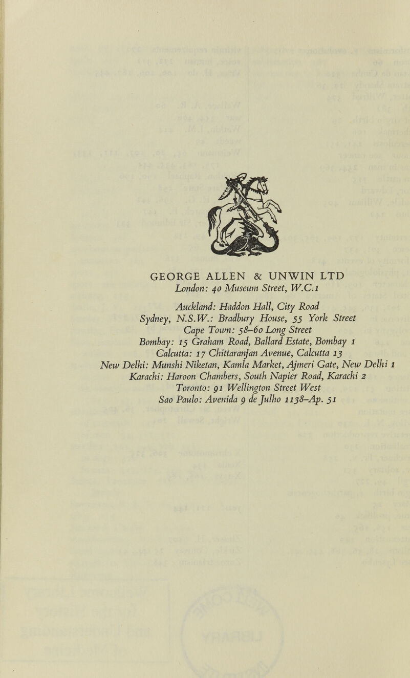 GEORGE ALLEN & UNWIN LTD London: 40 Museum Street, W.C.i Auckland: Haddon Hall, City Road Sydney, N.S.W.: Bradbury House, 55 York Street Cape Town: 58-60 Long Street Bombay: 15 Graham Road, Ballard Estate, Bombay 1 Calcutta: 17 Chittaranjan Avenue, Calcutta 13 New Delhi: Munshi Niketan, Kamla Market, Ajmeri Gate, New Delh Karachi: Haroon Chambers, South Napier Road, Karachi 2 Toronto: gl Wellington Street West Sao Paulo: Avenida p de Julho 1138-Ap. 51