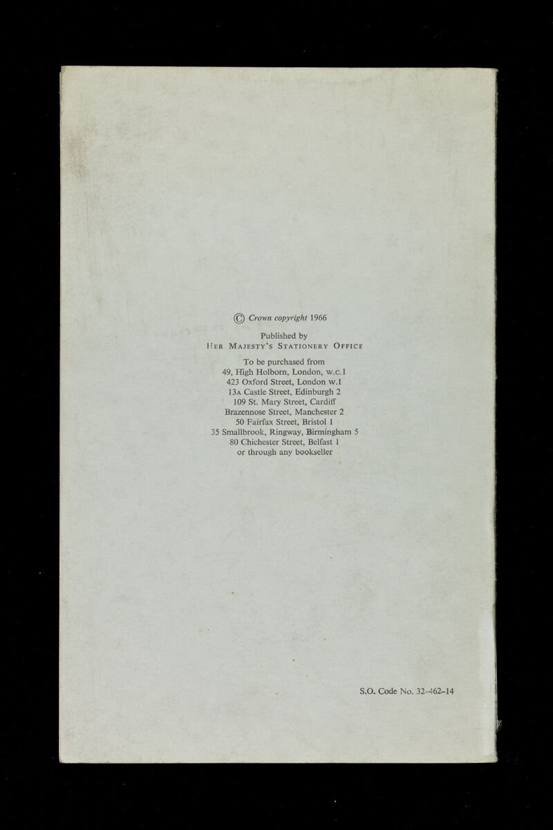 Crown copyright 1966 Published by Her Majesty's Stationery Office To be purchased from 49, High Holborn, London, w.c.l 423 Oxford Street, London w.l 13a Castle Street, Edinburgh 2 109 St. Mary Street, Cardiff Brazennose Street, Manchester 2 50 Fairfax Street, Bristol 1 35 Smallbrook, Ringway, Birmingham 5 80 Chichester Street, Belfast 1 or through any bookseller -.ir S.o. Code No. 32-462-14