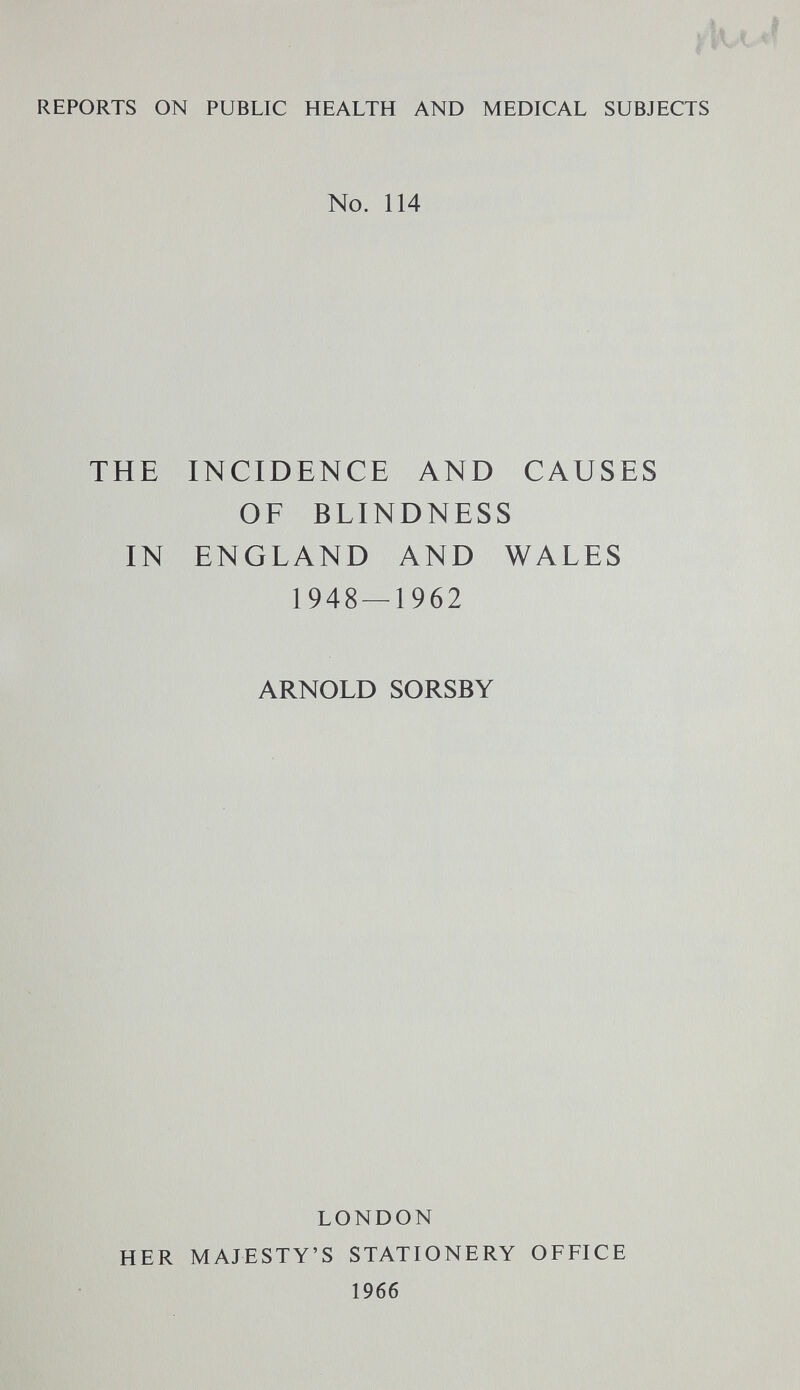 REPORTS ON PUBLIC HEALTH AND MEDICAL SUBJECTS No. 114 THE INCIDENCE AND CAUSES OF BLINDNESS IN ENGLAND AND WALES 1948 — 1962 ARNOLD SORSBY LONDON HER MAJESTY'S STATIONERY OFFICE 1966