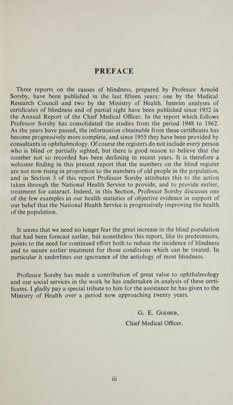 PREFACE Three reports on the causes of blindness, prepared by Professor Arnold Sorsby, have been pubHshed in the last fifteen years: one by the Medical Research Council and two by the Ministry of Health. Interim analyses of certificates of blindness and of partial sight have been published since 1952 in the Annual Report of the Chief Medical Officer. In the report which follows Professor Sorsby has consohdated the studies from the period 1948 to 1962. As the years have passed, the information obtainable from these certificates has become progressively more complete, and since 1955 they have been provided by consultants in ophthalmology. Of course the registers do not include every person who is bUnd or partially sighted, but there is good reason to believe that the number not so recorded has been decHning in recent years. It is therefore a welcome finding in this present report that the numbers on the blind register are not now rising in proportion to the numbers of old people in the population, and in Section 3 of this report Professor Sorsby attributes this to the action taken through the National Health Service to provide, and to provide earlier, treatment for cataract. Indeed, in this Section, Professor Sorsby discusses one of the few examples in our health statistics of objective evidence in support of our belief that the National Health Service is progressively improving the health of the population. It seems that we need no longer fear the great increase in the blind population that had been forecast earlier, biit nonetheless this report, like its predecessors, points to the need for continued effort both to reduce the incidence of blindness and to secure earlier treatment for those conditions which can be treated. In particular it underlines our ignorance of the aetiology of most blindness. Professor Sorsby has made a contribution of great value to ophthalmology and our social services in the work he has undertaken in analysis of these certi¬ ficates. I gladly pay a special tribute to him for the assistance he has given to the Ministry of Health over a period now approaching twenty years. G. E. Godber, Chief Medical Officer. iii