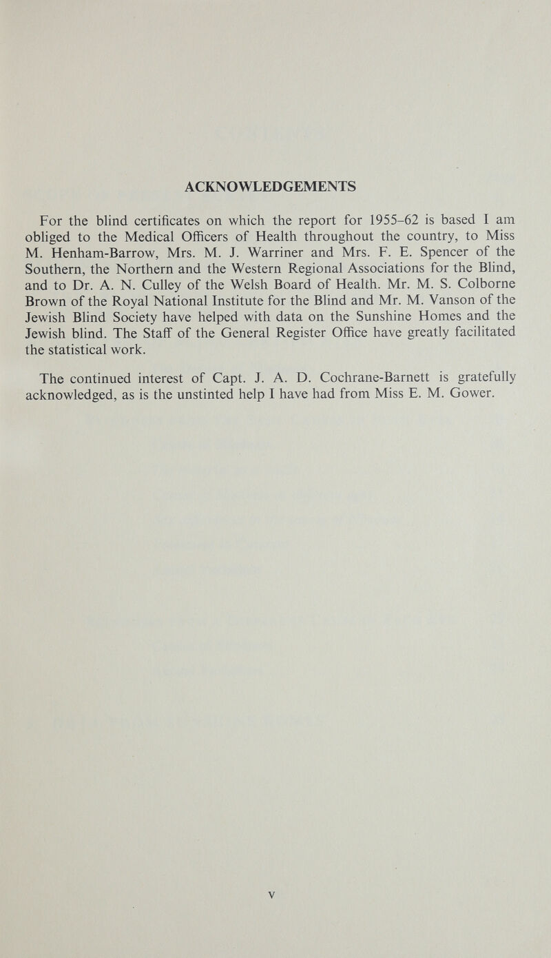 ACKNOWLEDGEMENTS For the blind certificates on which the report for 1955-62 is based I am obliged to the Medical Officers of Health throughout the country, to Miss M. Henham-Barrow, Mrs. M. J. Warriner and Mrs. F. E. Spencer of the Southern, the Northern and the Western Regional Associations for the Bhnd, and to Dr. A. N. Culley of the Welsh Board of Health. Mr. M. S. Colborne Brown of the Royal National Institute for the Blind and Mr. M. Vanson of the Jewish Bhnd Society have helped with data on the Sunshine Homes and the Jewish blind. The Staff of the General Register Office have greatly facilitated the statistical work. The continued interest of Capt. J. A. D. Cochrane-Barnett is gratefully acknowledged, as is the unstinted help I have had from Miss E. M. Gower. V