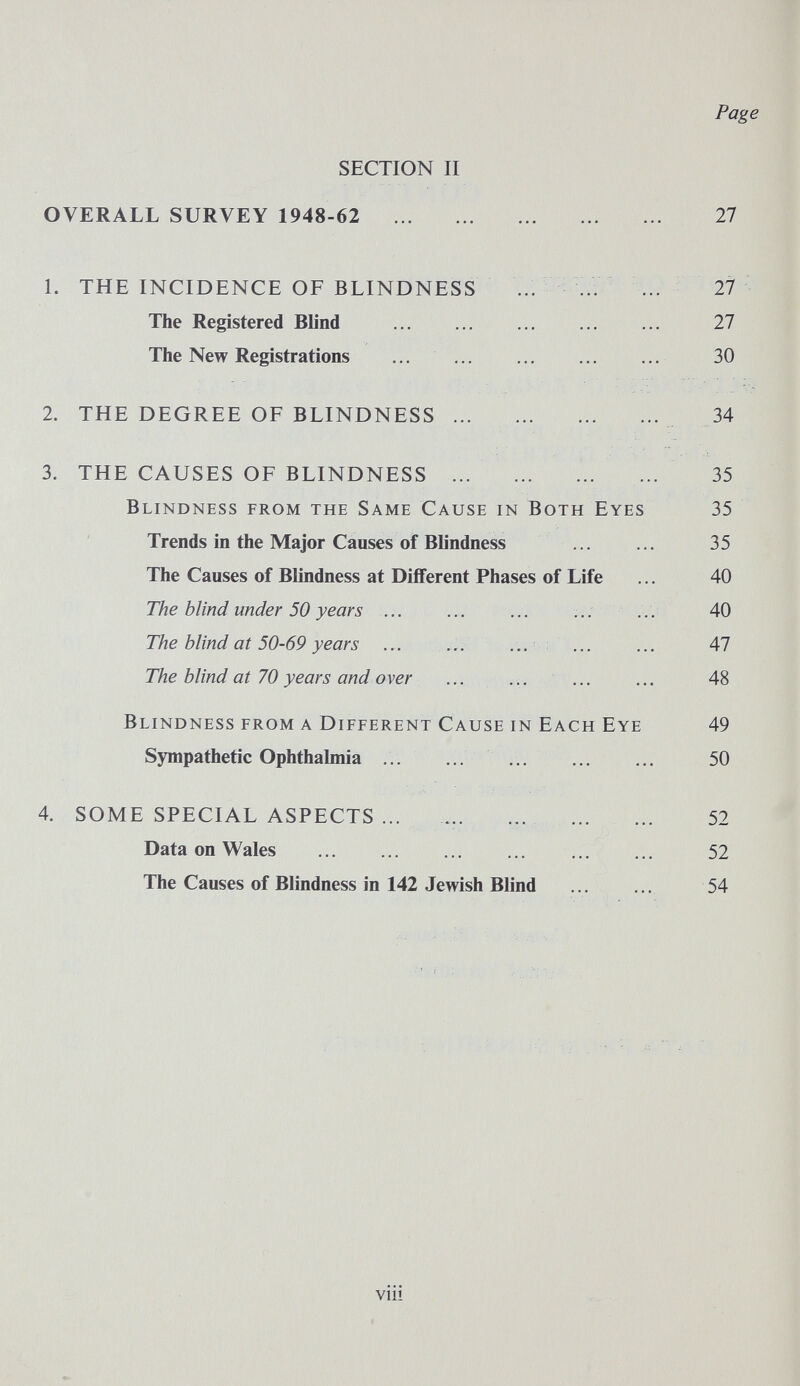 Page SECTION II OVERALL SURVEY 1948-62  27 1. THE INCIDENCE OF BLINDNESS .. ... ... 27 The Registered Blind  27 The New Registrations ...  30 2. THE DEGREE OF BLINDNESS 34 3. THE CAUSES OF BLINDNESS ...  35 Blindness from the Same Cause in Both Eyes 35 Trends in the Major Causes of Blindness ... ... 35 The Causes of Blindness at Different Phases of Life ... 40 The blind under 50 years ... ... ... ... ... 40 The blind at 50-69 years ... ... ... ... ... 47 The blind at 70 years and over  ... ... 48 Blindness from a Different Cause in Each Eye 49 Sympathetic Ophthalmia  50 4. SOME SPECIAL ASPECTS ... ...  52 Data on Wales  52 The Causes of Blindness in 142 Jewish Blind ... ... 54 viii