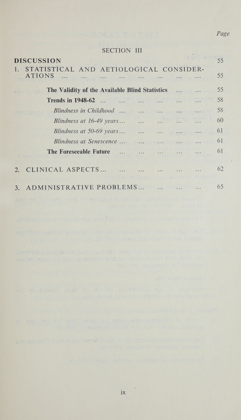 Page SECTION III DISCUSSION 55 1. STATISTICAL AND AETIOLOGICAL CONSIDER- . ATIONS ... ... ...  ... ... 55 The Validity of the Available Blind Statistics •• 55 Trends in 1948-62 .. .. ... :. 58 г - 7 Blindness in Childhood ... ... ... ... v.. 58 Blindness at 16-49 years... ... ... ' ... 60 Blindness at 50-69 years... ... ... ...... ... 61 Blindness at Senescence .... ... ,... ... 61 The Foreseeable Future ... ...  61 2. CLINICAL ASPECTS...  62 3. ADMINISTRATIVE PROBLEMS ... :.. ... 65 ix