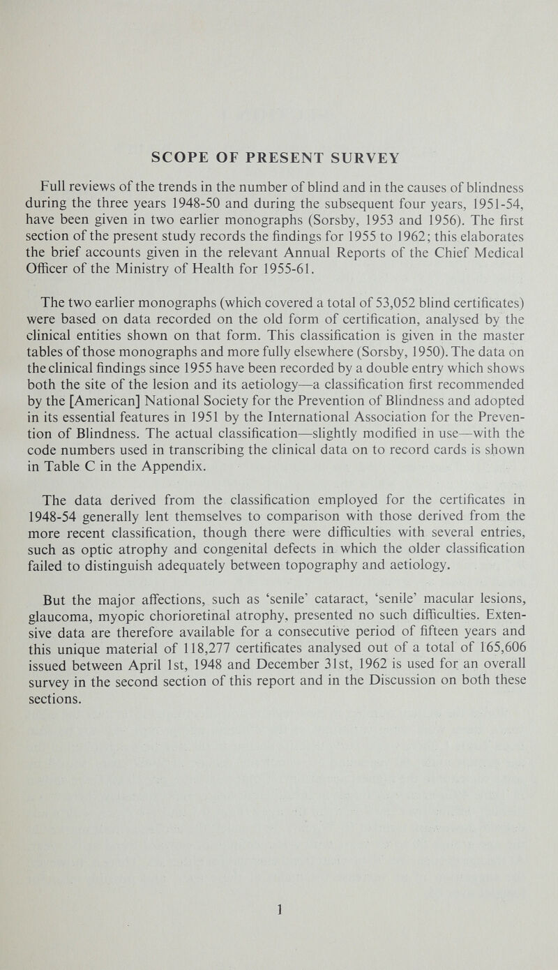 SCOPE OF PRESENT SURVEY Full reviews of the trends in the number of blind and in the causes of blindness during the three years 1948-50 and during the subsequent four years, 1951-54, have been given in two earlier monographs (Sorsby, 1953 and 1956). The first section of the present study records the findings for 1955 to 1962; this elaborates the brief accounts given in the relevant Annual Reports of the Chief Medical Officer of the Ministry of Health for 1955-61, The two earlier monographs (which covered a total of 53,052 blind certificates) were based on data recorded on the old form of certification, analysed by the clinical entities shown on that form. This classification is given in the master tables of those monographs and more fully elsewhere (Sorsby, 1950). The data on the clinical findings since 1955 have been recorded by a double entry which shows both the site of the lesion and its aetiology—a classification first recommended by the [American] National Society for the Prevention of Bhndness and adopted in its essential features in 1951 by the International Association for the Preven¬ tion of Blindness. The actual classification—shghtly modified in use—with the code numbers used in transcribing the clinical data on to record cards is shown in Table С in the Appendix. The data derived from the classification employed for the certificates in 1948-54 generally lent themselves to comparison with those derived from the more recent classification, though there were difficulties with several entries, such as optic atrophy and congenital defects in which the older classification failed to distinguish adequately between topography and aetiology. But the major aff'ections, such as 'senile' cataract, 'senile' macular lesions, glaucoma, myopic chorioretinal atrophy, presented no such difficulties. Exten¬ sive data are therefore available for a consecutive period of fifteen years and this unique material of 118,277 certificates analysed out of a total of 165,606 issued between April 1st, 1948 and December 31st, 1962 is used for an overall survey in the second section of this report and in the Discussion on both these sections. 1