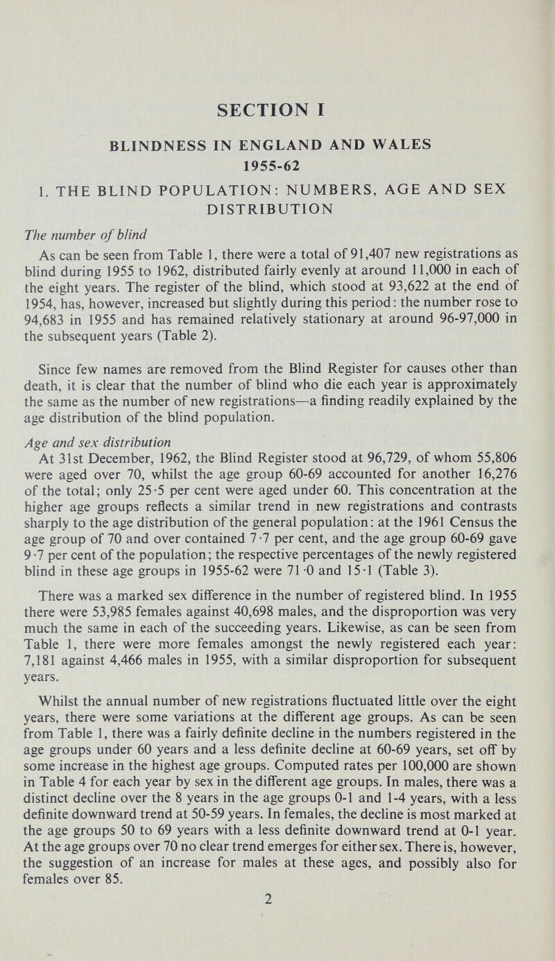 SECTION I BLINDNESS IN ENGLAND AND WALES 1955-62 L THE BLIND POPULATION: NUMBERS, AGE AND SEX DISTRIBUTION The number of blind As can be seen from Table 1, there were a total of 91,407 new registrations as blind during 1955 to 1962, distributed fairly evenly at around 11,000 in each of the eight years. The register of the blind, which stood at 93,622 at the end of 1954, has, however, increased but slightly during this period : the number rose to 94,683 in 1955 and has remained relatively stationary at around 96-97,000 in the subsequent years (Table 2). Since few names are removed from the Blind Register for causes other than death, it is clear that the number of blind who die each year is approximately the same as the number of new registrations—a finding readily explained by the age distribution of the bhnd population. Age and sex distribution At 31st December, 1962, the BHnd Register stood at 96,729, of whom 55,806 were aged over 70, whilst the age group 60-69 accounted for another 16,276 of the total; only 25-5 per cent were aged under 60. This concentration at the higher age groups reflects a similar trend in new registrations and contrasts sharply to the age distribution of the general population: at the 1961 Census the age group of 70 and over contained 7 -7 per cent, and the age group 60-69 gave 9 -7 per cent of the population ; the respective percentages of the newly registered blind in these age groups in 1955-62 were 71 -0 and 15-1 (Table 3). There was a marked sex difference in the number of registered blind. In 1955 there were 53,985 females against 40,698 males, and the disproportion was very much the same in each of the succeeding years. Likewise, as can be seen from Table 1, there were more females amongst the newly registered each year: 7,181 against 4,466 males in 1955, with a similar disproportion for subsequent years. Whilst the annual number of new registrations fluctuated Httle over the eight years, there were some variations at the different age groups. As can be seen from Table 1, there was a fairly definite decline in the numbers registered in the age groups under 60 years and a less definite decline at 60-69 years, set off by some increase in the highest age groups. Computed rates per 100,000 are shown in Table 4 for each year by sex in the different age groups. In males, there was a distinct decline over the 8 years in the age groups 0-1 and 1-4 years, with a less definite downward trend at 50-59 years. In females, the decline is most marked at the age groups 50 to 69 years with a less definite downward trend at 0-1 year. At the age groups over 70 no clear trend emerges for either sex. There is, however, the suggestion of an increase for males at these ages, and possibly also for females over 85. 2