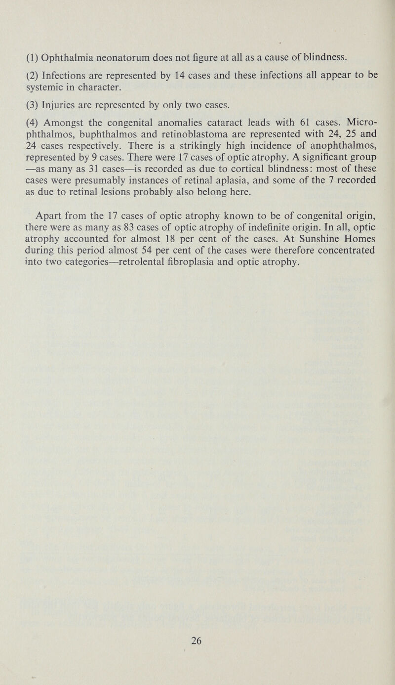 (1) Ophthalmia neonatorum does not figure at all as a cause of blindness. (2) Infections are represented by 14 cases and these infections all appear to be systemic in character. (3) Injuries are represented by only two cases. (4) Amongst the congenital anomalies cataract leads with 61 cases. Micro¬ phthalmos, buphthalmos and retinoblastoma are represented with 24, 25 and 24 cases respectively. There is a strikingly high incidence of anophthalmos, represented by 9 cases. There were 17 cases of optic atrophy. A significant group —as many as 31 cases—is recorded as due to cortical blindness: most of these cases were presumably instances of retinal aplasia, and some of the 7 recorded as due to retinal lesions probably also belong here. Apart from the 17 cases of optic atrophy known to be of congenital origin, there were as many as 83 cases of optic atrophy of indefinite origin. In all, optic atrophy accounted for almost 18 per cent of the cases. At Sunshine Homes during this period almost 54 per cent of the cases were therefore concentrated into two categories—retrolental fibroplasia and optic atrophy. 26