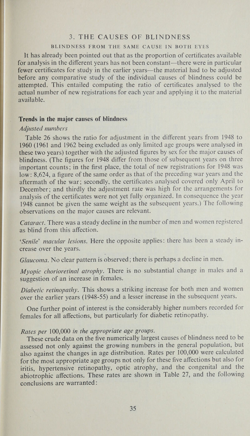 3. THE CAUSES OF BLINDNESS BLINDNESS FROM THE SAME CAUSE IN BOTH EYES It has already been pointed out that as the proportion of certificates available for analysis in the different years has not been constant—there were in particular fewer certificates for study in the earUer years—the material had to be adjusted before any comparative study of the individual causes of blindness could be attempted. This entailed computing the ratio of certificates analysed to the actual number of new registrations for each year and applying it to the material available. Trends in the major causes of blindness Adjusted numbers Table 26 shows the ratio for adjustment in the different years from 1948 to 1960 (1961 and 1962 being excluded as only limited age groups were analysed in these two years) together with the adjusted figures by sex for the major causes of blindness. (The figures for 1948 differ from those of subsequent years on three important counts; in the first place, the total of new registrations for 1948 was low: 8,624, a figure of the same order as that of the preceding war years and the aftermath of the war; secondly, the certificates analysed covered only April to December; and thirdly the adjustment rate was high for the arrangements for analysis of the certificates were not yet fully organized. In consequence the year 1948 cannot be given the same weight as the subsequent years.) The following observations on the major causes are relevant. Cataract. There was a steady decline in the number of men and women registered as blind from this affection. 'Senile'' macular lesions. Here the opposite applies: there has been a steady in¬ crease over the years. Glaucoma. No clear pattern is observed ; there is perhaps a decline in men. Myopic chorioretinal atrophy. There is no substantial change in males and a suggestion of an increase in females. Diabetic retinopathy. This shows a striking increase for both men and women over the earlier years (1948-55) and a lesser increase in the subsequent years. One further point of interest is the considerably higher numbers recorded for females for all affections, but particularly for diabetic retinopathy. Rates per 100,000 in the appropriate age groups. These crude data on the five numerically largest causes of blindness need to be assessed not only against the growing numbers in the general population, but also against the changes in age distribution. Rates per 100,000 were calculated for the most appropriate age groups not only for these five affections but also for iritis, hypertensive retinopathy, optic atrophy, and the congenital and the abiotrophic affections. These rates are shown in Table 27, and the following conclusions are warranted : 35