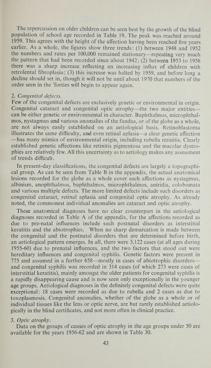 The repercussion on older children can be seen best by the growth of the blind population of school age recorded in Table 19. The peak was reached around 1959. This agrees with the height of the affection having been reached five years earlier. As a whole, the figures show three trends: (1) between 1948 and 1952 the numbers and rates per 100,000 remained stationary—repeating very much the pattern that had been recorded since about 1942; (2) between 1953 to 1958 there was a sharp increase reflecting an increasing influx of children with retrolental fibroplasia; (3) this increase was halted by 1959, and before long a decline should set in, though it will not be until about 1970 that numbers of the order seen in the Torties will begin to appear again. 2. Congenital dejects. Few of the congenital defects are exclusively genetic or environmental in origin. Congenital cataract and congenital optic atrophy—the two major entities— can be either genetic or environmental in character. Buphthalmos, microphthal¬ mos, nystagmus and various anomahes of the fundus, or of the globe as a whole, are not always easily established on an aetiological basis. Retinoblastoma illustrates the same difficulty, and even retinal aplasia—a clear genetic aff'ection —has many mimics of environmental origin, including rubella retinitis. Clearly established genetic aff'ections hke retinitis pigmentosa and the macular dystro¬ phies are relatively few. All this uncertainty as to aetiology makes any assessment of trends difficult. In present-day classifications, the congenital defects are largely a topographi¬ cal group. As can be seen from Table В in the appendix, the actual anatomical lesions recorded for the globe as a whole cover such aff'ections as nystagmus, albinism, anophthalmos, buphthalmos, microphthalmos, aniridia, colobomata and various multiple defects. The more limited defects include such disorders as congenital cataract, retinal aplasia and congenital optic atrophy. As already noted, the commonest individual anomalies are cataract and optic atrophy. These anatomical diagnoses have no clear counterpart in the aetiological diagnoses recorded in Table A of the appendix, for the affections recorded as due to pre-natal influences include such postnatal disorders as interstitial keratitis and the abiotrophies. When no sharp demarcation is made between the congenital and the postnatal disorders that are determined before birth, an aetiological pattern emerges. In all, there were 3,122 cases (at all ages during 1955-60) due to prenatal influences, and the two factors that stood out were hereditary influences and congenital syphilis. Genetic factors were present in 775 and assumed in a further 658—mostly in cases of abiotrophic disorders— and congenital syphilis was recorded in 314 cases (of which 273 were cases of interstitial keratitis), mainly amongst the older patients for congenital syphiHs is a rapidly disappearing cause and is now seen only exceptionally in the younger age groups. Aetiological diagnoses in the definitely congenital defects were quite exceptional: 18 cases were recorded as due to rubella and 2 cases as due to toxoplasmosis. Congenital anomalies, whether of the globe as a whole or of individual tissues like the lens or optic nerve, are but rarely established aetiolo- gically in the blind certificates, and not more often in clinical practice. 3. Optic atrophy. Data on the groups of causes of optic atrophy in the age groups under 50 are available for the years 1956-62 and are shown in Table 30. 43