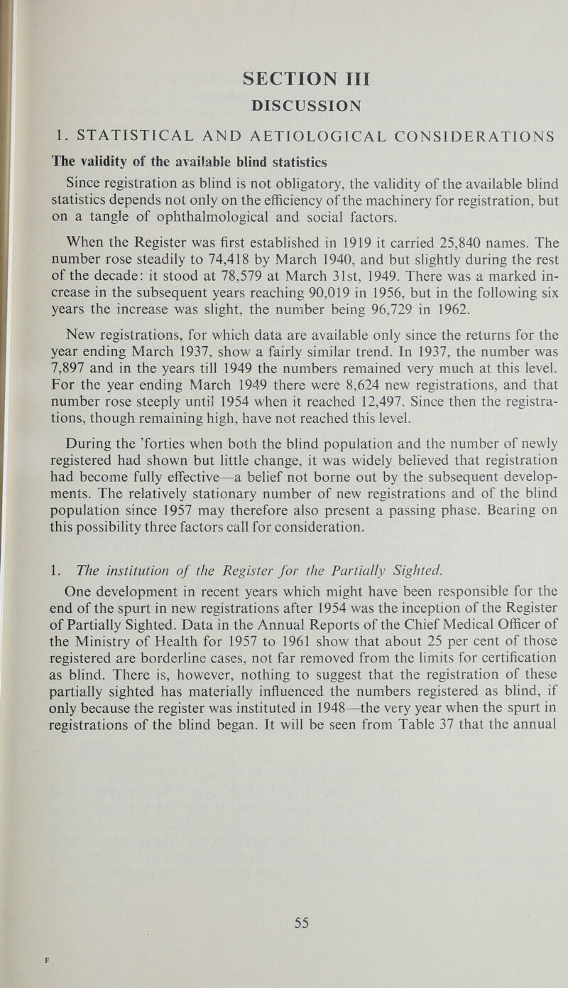 SECTION III DISCUSSION 1. STATISTICAL AND AETIOLOGICAL CONSIDERATIONS The validity of the available blind statistics Since registration as blind is not obligatory, the validity of the available blind statistics depends not only on the efficiency of the machinery for registration, but on a tangle of ophthalmological and social factors. When the Register was first estabhshed in 1919 it carried 25,840 names. The number rose steadily to 74,418 by March 1940, and but slightly during the rest of the decade: it stood at 78,579 at March 31st, 1949. There was a marked in¬ crease in the subsequent years reaching 90,019 in 1956, but in the following six years the increase was slight, the number being 96,729 in 1962. New registrations, for which data are available only since the returns for the year ending March 1937, show a fairly similar trend. In 1937, the number was 7,897 and in the years till 1949 the numbers remained very much at this level. For the year ending March 1949 there were 8,624 new registrations, and that number rose steeply until 1954 when it reached 12,497. Since then the registra¬ tions, though remaining high, have not reached this level. During the 'forties when both the blind population and the number of newly registered had shown but little change, it was widely believed that registration had become fully effective—a belief not borne out by the subsequent develop¬ ments. The relatively stationary number of new registrations and of the blind population since 1957 may therefore also present a passing phase. Bearing on this possibility three factors call for consideration. 1. The institution of the Register for the Partially Sighted. One development in recent years which might have been responsible for the end of the spurt in new registrations after 1954 was the inception of the Register of Partially Sighted. Data in the Annual Reports of the Chief Medical Officer of the Ministry of Health for 1957 to 1961 show that about 25 per cent of those registered are borderline cases, not far removed from the limits for certification as blind. There is, however, nothing to suggest that the registration of these partially sighted has materially influenced the numbers registered as blind, if only because the register was instituted in 1948—the very year when the spurt in registrations of the blind began. It will be seen from Table 37 that the annual F 55