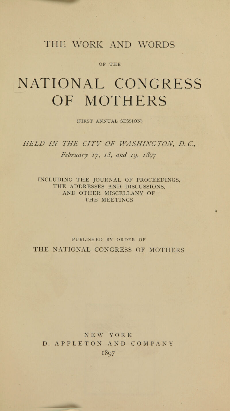 THE WORK AND WORDS OF THE NATIONAL CONGRESS OF MOTHERS (FIRST ANNUAL SESSION) HELD IN THE CITY OF WASHINGTON, D. C., February ly, i8, and iç, i8çy INCLUDING THE JOURNAL OF PROCEEDINGS, THE ADDRESSES AND DISCUSSIONS, AND OTHER MISCELLANY OF THE MEETINGS PUBLISHED BY ORDER OF THE NATIONAL CONGRESS OF MOTHERS NEW YORK D. APPLETON AND COMPANY 1897