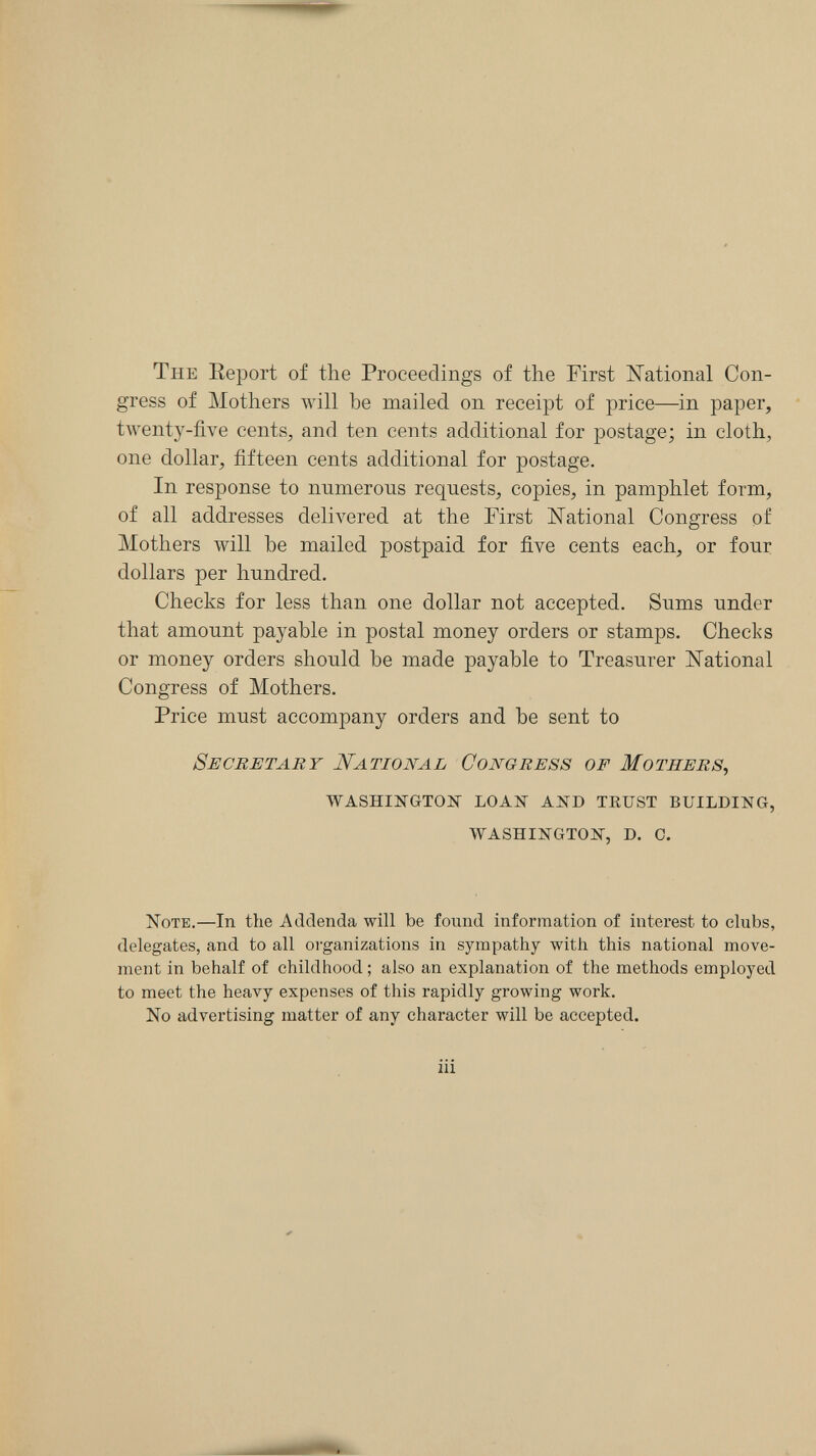 The Eeport of the Proceedings of the First ISTational Con¬ gress of Mothers will be mailed on receipt of price—in paper, twenty-five cents, and ten cents additional for postage; in cloth, one dollar, fifteen cents additional for postage. In response to numerous requests, copies, in pamphlet form, of all addresses delivered at the First ISTational Congress of Mothers will be mailed postpaid for five cents each, or four dollars per hundred. Checks for less than one dollar not accepted. Sums under that amount payable in postal money orders or stamps. Checks or money orders should be made payable to Treasurer National Congress of Mothers. Price must accompany orders and be sent to Secretary National Congress of Mothers, washikgtojsr loan and tkust building, washington, d. 0. Note.—In the Addenda will be found information of interest to clubs, delegates, and to all oi-ganizations in sympathy with this national move¬ ment in behalf of childhood ; also an explanation of the methods employed to meet the heavy expenses of this rapidly growing work. No advertising matter of any character will be accepted. iii