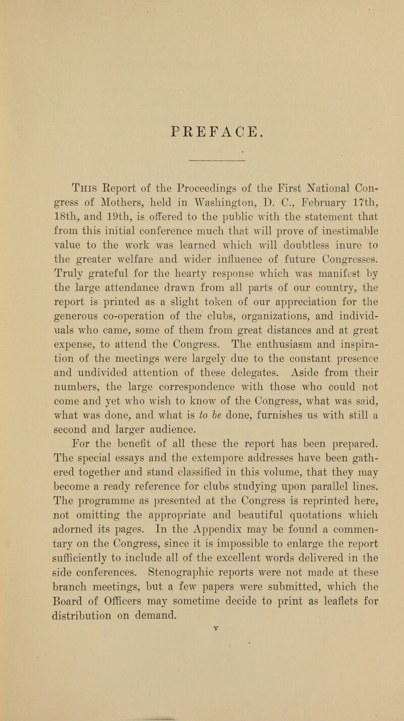 PEEFACE. This Eeport of the Proceedings of the First National Con¬ gress of Mothers, held in Washington, D. C., February 17th, 18th, and 19th, is offered to the public with the statement that from this initial conference mnch that will prove of inestimable vaine to the work was learned which Avill doubtless inure to the greater welfare and wider influence of future Congresses. Truly grateful for the hearty response which was manifest by the large attendance drawn from all parts of our country, the report is printed as a slight token of our appreciation for the generous co-operation of the clubs, organizations, and individ¬ uals who came, some of them from great distances and at great expense, to attend the Congress. The enthusiasm and inspira¬ tion of the meetings were largely due to the constant presence and undivided attention of these delegates. Aside from their numbers, the large correspondence with those who could not come and yet who wish to know of the Congress, what was said, what was done, and what is to be done, furnishes us with still a second and larger audience. For the benefit of all these the report has been prepared. The special essays and the extempore addresses have been gath¬ ered together and stand classified in this volume, that they may become a ready reference for clubs studying upon parallel lines. The programme as presented at the Congress is reprinted here, not omitting the appropriate and beautiful quotations which adorned its pages. In the Appendix may be found a commen¬ tary on the Congress, since it is impossible to enlarge the report sufficiently to include all of the excellent words delivered in the side conferences. Stenographic reports Avere not made at these branch meetings, but a feAv papers were submitted, which the Board of Officers may sometime decide to print as leaflets for distribution on demand. V