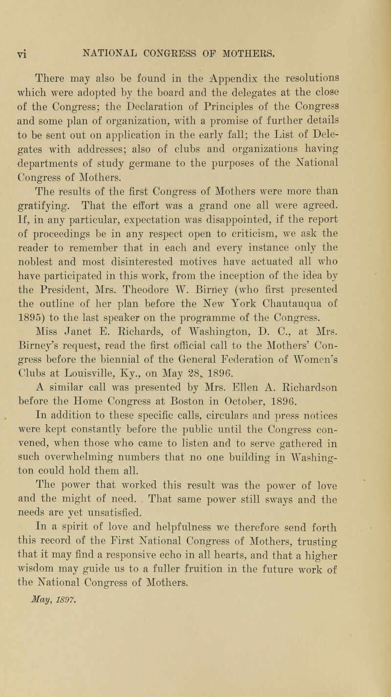 vi NATIONAL CONGRESS OP MOTHERS. There may also be found in the Appendix the resolutions which were adopted by the board and the delegates at the close of the Congress; the Declaration of Principles of the Congress and some plan of organization, mth a promise of further details to be sent out on application in the early fall; the List of Dele¬ gates with addresses; also of clubs and organizations having departments of study germane to the purposes of the National Congress of Mothers. The results of the first Congress of Mothers were more than gratifying. That the effort was a grand one all were agreed. If, in any particular, expectation was disappointed, if the report of proceedings be in any respect open to criticism, we ask the reader to remember that in each and every instance only the noblest and most disinterested motives have actuated all who have participated in this work, from the inception of the idea by the President, Mrs. Theodore W. Birriey (who first presented the outline of her plan before the ISTew York Chautauqua of 1895) to the last speaker on the programme of the Congress. Miss Janet E. Eichards, of Washington, D. C., at Mrs. Birney's request, read the first official call to the Mothers' Con¬ gress before the biennial of the General Federation of Women's Clubs at Louisville, Ky., on May 28,, 1896. A similar call was presented by Mrs. Ellen A. Eichardson before the Home Congress at Boston in October, 1896. In addition to these specific calls, circulars and press notices were kept constantly before the public until the Congress con¬ vened, when those who came to listen and to serve gathered in such overwhelming numbers that no one building in Washing¬ ton could hold them all. The power that worked this result was the power of love and the might of need. That same power still sways and the needs are yet unsatisfied. In a spirit of love and helpfulness we therefore send forth this record of the First National Congress of Mothers, trusting that it may find a responsive echo in all hearts, and that a higher Avisdom may guide us to a fuller fruition in the future work of the National Congress of Mothers. May, 1897.