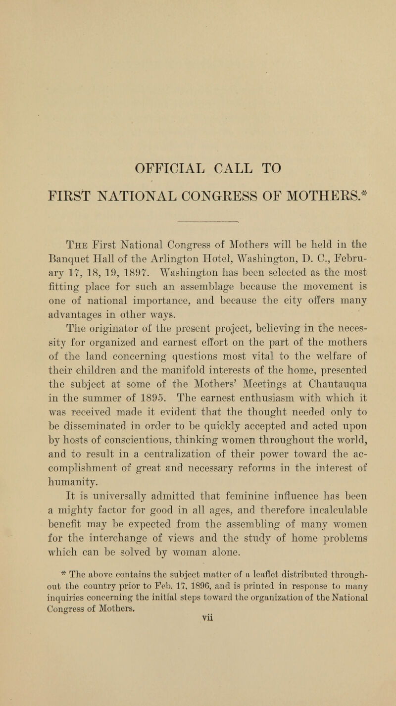 OFFICIAL CALL TO FIRST NATIONAL CONGRESS OF MOTHERS* The First National Congress of Mothers will be held in the Banquet Hall of the Arlington Hotel, Washington, D. C., Febru¬ ary 17, 18, 19, 1897. Washington has been selected as the most fitting place for such an assemblage because the movement is one of national importance, and because the city offers many advantages in other ways. The originator of the present project, believing in the neces¬ sity for organized and earnest effort on the part of the mothers of the land concerning questions most vital to the welfare of their children and the manifold interests of the home, presented the subject at some of the Mothers' Meetings at Chautauqua in the summer of 1895. The earnest enthusiasm with which it was received made it evident that the thought needed only to be disseminated in order to be quickly accepted and acted upon by hosts of conscientious, thinking women throughout the world, and to result in a centralization of their power toward the ac¬ complishment of great and necessary reforms in the interest of humanity. It is universally admitted that feminine influence has been a mighty factor for good in all ages, and therefore incalculable benefit may be expected from the assembling of many women for the interchange of views and the study of home problems which can be solved by woman alone. * The above contains the subject matter of a leaflet distributed through¬ out the country prior to Feb. 17, 1896, and is printed in response to many inquiries concerning the initial steps toward the organization of the National Congress of Mothers, vii
