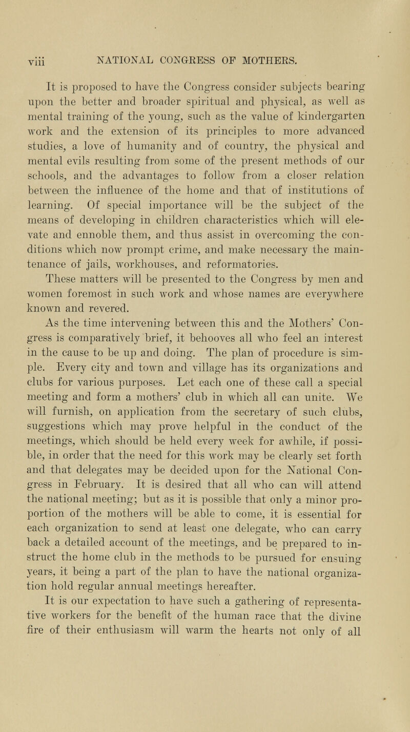 viii NATIONAL CONGRESS OF MOTHERS. It is proposed to have tlie Congress consider subjects bearing upon the better and broader spiritual and physical, as well as mental training of the young, such as the value of kindergarten work and the extension of its principles to more advanced studies, a love of humanity and of country, the physical and mental evils resulting from some of the present methods of our schools, and the advantages to folloAV from a closer relation between the influence of the home and that of institutions of learning. Of special importance will be the subject of the means of developing in children characteristics which will ele¬ vate and ennoble them, and thus assist in overcoming the con¬ ditions which now prompt crime, and make necessary the main¬ tenance of jails, workhouses, and reformatories. These matters will be presented to the Congress by men and women foremost in such work and whose names are everywhere known and revered. As the time intervening between this and the Mothers' Con¬ gress is comparatively brief, it behooves all w^ho feel an interest in the cause to be up and doing. The plan of procedure is sim¬ ple. Every city and town and village has its organizations and clubs for various purposes. Let each one of these call a special meeting and form a mothers' club in which all can unite. We will furnish, on application from the secretary of such clubs, suggestions which may prove helpful in the conduct of the meetings, which should be held every week for awhile, if possi¬ ble, in order that the need for this work may be clearly set forth and that delegates may be decided upon for the National Con¬ gress in February. It is desired that all who can will attend the national meeting; but as it is possible that only a minor pro¬ portion of the mothers will be able to come, it is essential for each organization to send at least one delegate, who can carry back a detailed account of the meetings, and be prepared to in¬ struct the home club in the methods to be pursued for ensuing years, it being a part of the plan to have the national organiza¬ tion hold regular annual meetings hereafter. It is our expectation to have such a gathering of representa¬ tive workers for the benefit of the human race that the divine fire of their enthusiasm will warm the hearts not only of all