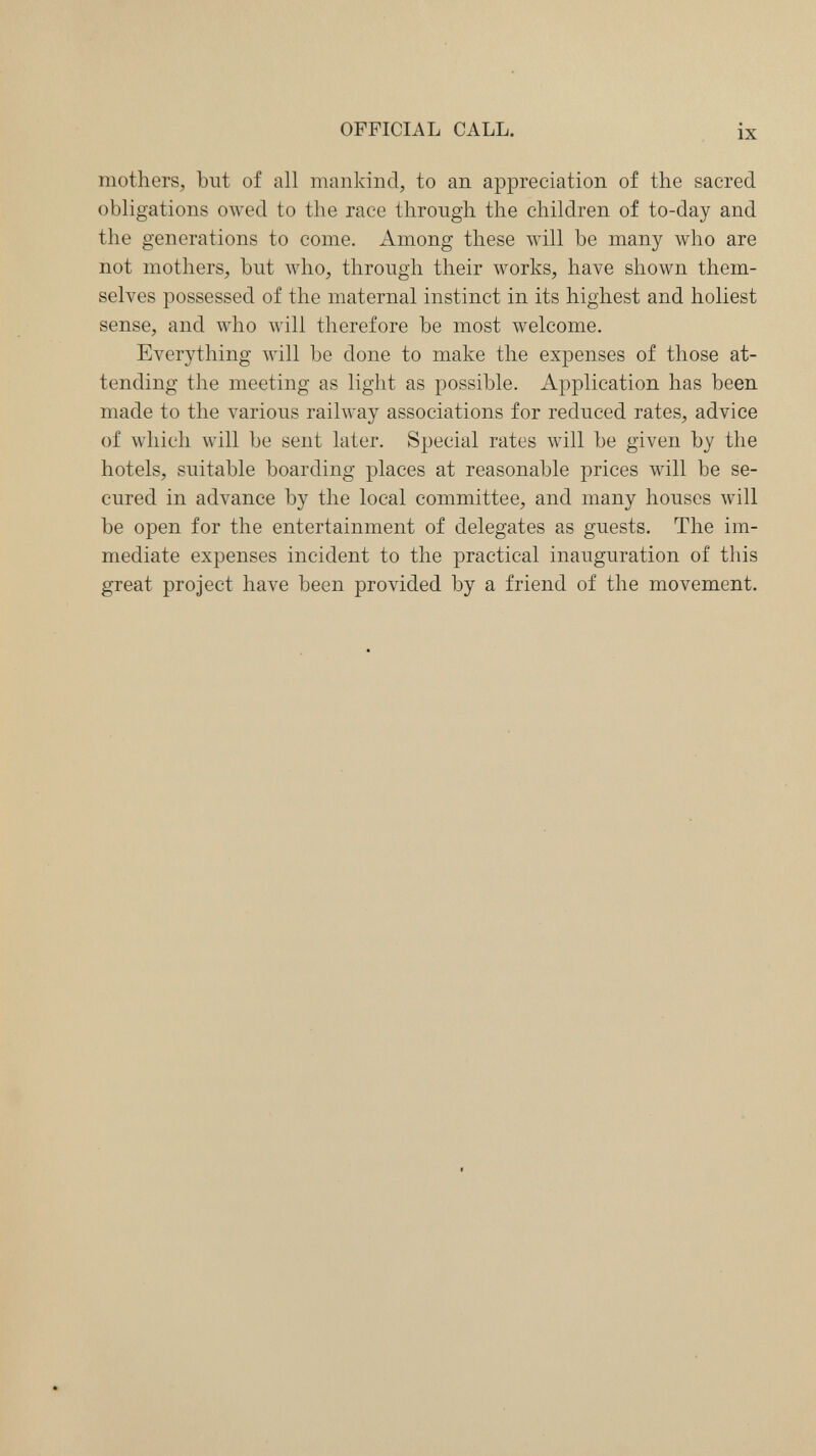 OFFICIAL CALL. ix mothers, but of all mankind, to an appreciation of the sacred obligations owed to the race through the children of to-day and the generations to come. Among these will be many who are not mothers, but who, through their works, have shown them¬ selves possessed of the maternal instinct in its highest and holiest sense, and who will therefore be most welcome. Everything will be done to make the expenses of those at¬ tending the meeting as light as possible. Application has been made to the various railway associations for reduced rates, advice of which will be sent later. Special rates will be given by the hotels, suitable boarding places at reasonable prices will be se¬ cured in advance by the local committee, and many houses will be open for the entertainment of delegates as guests. The im¬ mediate expenses incident to the practical inauguration of this great project have been provided by a friend of the movement.