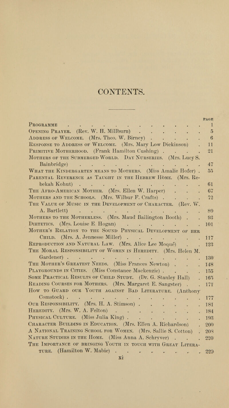 CONTENTS. PAGE Programme  1 Opening Prayer. (Rev. W. H. Millburn) 5 Address of Welcome. (Mrs. Theo. W. Birney) 6 Response to Address of Welcome. (Mrs. Mary Low Dickinson) . 11 Primitive Motherhood. (Frank Hamilton Gushing) .... 21 Mothers of the Submerged World. Day Nurseries. (Mrs. Lucy S. Bainbridge) 47 What the Kindergarten means to Mothers. (Miss Amalie Hofer) . 55 Parental Reverence as Taught in the Hebrew Hòme. (Mrs. Re- bekah Kohut)  .61 The Afro-American Mother. (Mrs. Ellen W. Harper) ... 07 Mothers and the Schools. (Mrs. Wilbur F. Crafts) . . . .72 The Value op Music in the Detvelopmitnt of Character. (Rev. W. A. Bartlett) 80 Mothers to the Motherless. (Mrs. Maud Ballington Booth) . . 98 Dietetics. (Mrs. Louise E. Hogan) 101 Mother's Relation to the Sound Physical. Development of her Child. (Mrs. A. Jennesse Miller) 117 Reproduction and Natural Law. (Mrs. Alice Lee Moq né) . . 123 The Moral Responsibility of Women in Heredity. (Mrs. Helen M. Gardener)  130' The Mother's Greatest Needs. (Miss Frances Newton) , . . 14'8 Playgrounds in Cities. (Miss Constance Mackenzie) .... 155 Some Practical Results of Child Study. (Dr. G. Stanley Hall) , 165 Reading Courses for Mothers. (Mrs. Margaret E. Sangster) . . 171 How to Guard our Youth against Bad Literature. (Anthony Comstock) 177 Our Responsibility. (Mrs. H. A. Stimson) . . , . . .181 Heredity. (Mrs. W. A. Felton) •. .184 Physical Culture. (Miss Julia King) 10.^ Character Building in Education. (Mrs. Ellen A. Richardson) . 200 A National Training School for Women. (Mrs. Sallie S. Cotton) . 20Я Nature Studies in the Home. (Miss Anna A. Schryver) . . . 220 The Importance of bringing Youth in touch with Great Litera¬ ture. (Hamilton W. Mabie) . .   229 xi