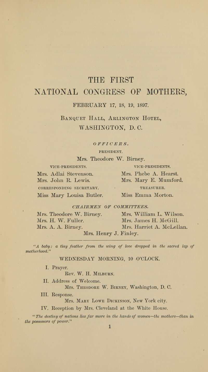 THE FIRST NATIONAL CONGRESS OF MOTHERS, FEBRUARY 17, 18, 19, 1897. Banquet Hall, Arlington Hotel, WASHINGTON, D.O. OFFICERS. president. Mrs. Theodore W. Birney. vice-presidents. vice-presidents. Mrs. Adlai Stevenson. Mrs. Phebe A. Hearst. Mrs. John R. Lewis. Mrs. Mary E. Mumford. corresponding secretary. • treasurer. Miss Mary Louisa Butler. Miss Emma Morton. CHAIRMEN OF COMMITTEES. Mrs. Theodore W. Birney. Mrs. William L. Wilson. Mrs. H. W. Fuller. Mrs. James H. McGill. Mrs. A. A. Birney. Mrs. Harriet A. McLellan. Mrs. Henry J. Finley. baby: a tiny feather from the wing of love dropped in the sacred lap of motherhood. WEDNESDAY MORNING, 10 O'CLOCK. I. Prayer. Rev. W. H. milburn. II. Address of Welcome. Mrs. Theodore W. Birney, Washington, D. C. III. Response. Mrs. Mary Lowe Dickinson, New York city. IV. Reception by Mrs. Cleveland at the White House.  The destiny of nations lies far more in the hands of women—the mothers—than in the possessors of power. 1
