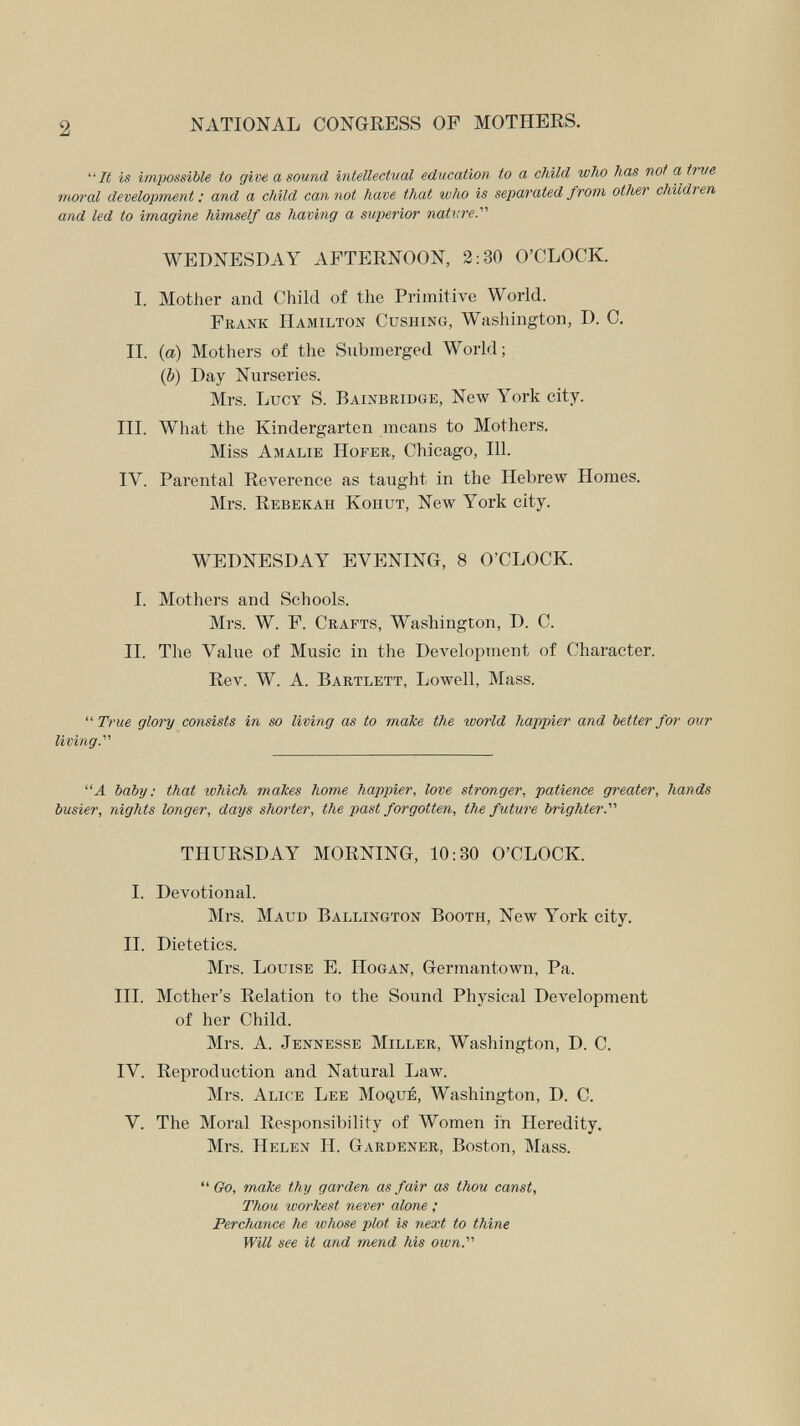 2 NATIONAL CONGRESS OF MOTHERS. 7i( is impossible to give a sound intellectual education to a child who has not a trve moral development : and a child can not have that who is separated from other children and led to imagine himself as having a superior nature.'''' WEDNESDAY AFTERNOON, 2:30 O'CLOCK. I. Mother and Child of the Primitive World. Frank Hamilton Gushing, Washington, D. C. II. (a) Mothers of the Submerged World; (&) Day Nurseries. Mrs. Lucy S. Bainbridge, New York city. III. What the Kindergarten means to Mothers. Miss Amalie Hofer, Chicago, 111. IV. Parental Reverence as taught in the Hebrew Homes. Mrs. Rebekah Kohut, New York city. WEDNESDAY EVENING, 8 O'CLOCK. I. Mothers and Schools. Mrs. W. F. Crafts, Washington, D. C. II. The Value of Music in the Development of Character. Rev. W. A. Bartlett, Lowell, Mass. True glory consists in so living as to malie the world happier and better for our living. Л baby: that which makes home happier, love stronger, patience greater, hands busier, nights longer, days shorter, the past forgotten, the future br'ighter.'''' THURSDAY MORNING, 10:30 O'CLOCK. I. Devotional. Mrs. Maud Ballington Booth, New York city. II. Dietetics. Mrs. Louise E. Hogan, Germantown, Pa. III. Mother's Relation to the Sound Physical Development of her Child. Mrs. A. Jennesse Miller, Washington, D. C. IV. Reproduction and Natural Law. Mrs. Alice Lee Moqué, Washington, D. C. V. The Moral Responsibility of Women in Heredity. Mrs. Helen H. Gardener, Boston, Mass.  make thy garden as fair as thou canst. Thou workest never alone ; Perchance he whose plot is next to thine Will see it and mend his own.