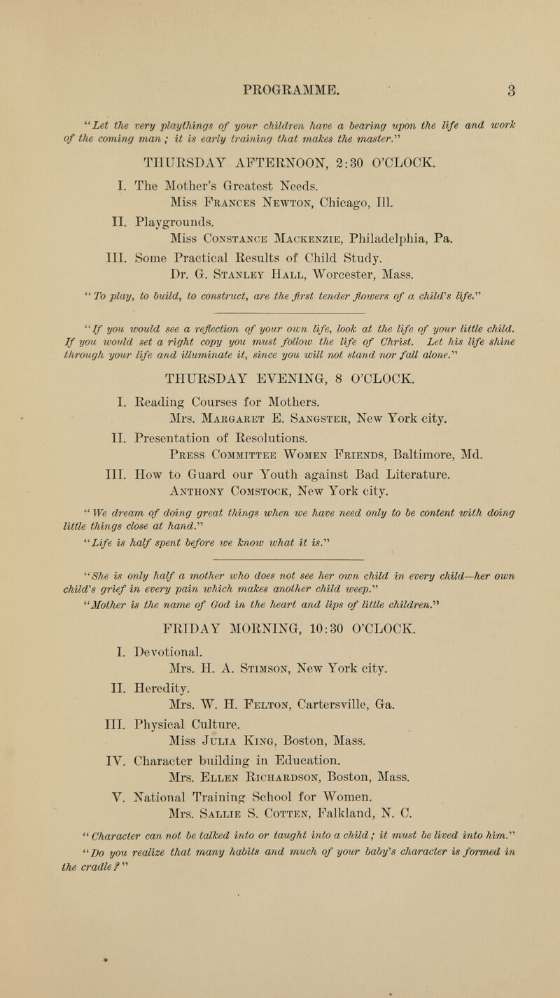 PROGRAMME. 3 Let the very playthings of your children have a bearing upon the life and work of the coming man ; it is early training that makes the master.'' THURSDAY AFTERNOON, 2:30 O'CLOCK. I. The Mother's Greatest Needs. Miss Prances Newton, Chicago, 111. II. Playgrounds. Miss Constance Mackenzie, Philadelphia, Pa. III. Some Practical Results of Child Study. Dr. G. Stanley Hall, Worcester, Mass.  To play, to build, to construct, are the first tender flowers of a child's life. If you would see a reflection of your own life, look at the life of your little child. If you wovld set a right copy you must follow the life of Christ. Let his life shine through your life and illuminate it, since you will vat stand nor faU alone. THURSDAY EVENING, 8 O'CLOCK. I. Reading Courses for Mothers. Mrs. Margaret E. Sangster, New York city. II. Presentation of Resolutions. Press Committee Women Friends, Baltimore, Md. III. How to Guard our Youth against Bad Literature. Anthony Comstock, New York city.  We dream of doing great things when we have need only to be content with doing little things dose at hand. Life is half spent before we know what it is. She is only half a mother who does not see her own child in every child—her own child's grief in every pain which makes another child weep. Mother is the name of God in the heart and lips of little children. FRIDAY MORNING, 10:30 O'CLOCK. I. DeA^otional. Mrs. H. A. Stimson, New York city. II. Heredity. Mrs. W. H. Felton, Cartersville, Ga. III. Physical Culture. Miss Julia King, Boston, Mass. IV. Character building in Education. Mrs. Ellen Richardson, Boston, Mass. V. National Training School for Women. Mrs. Sallie S. Cotten, Falkland, N. C.  Character can not be talked into or taught into a child ; it must be lived into him. Do you realize that many habits and much of your baby's character is formed in the cradle?