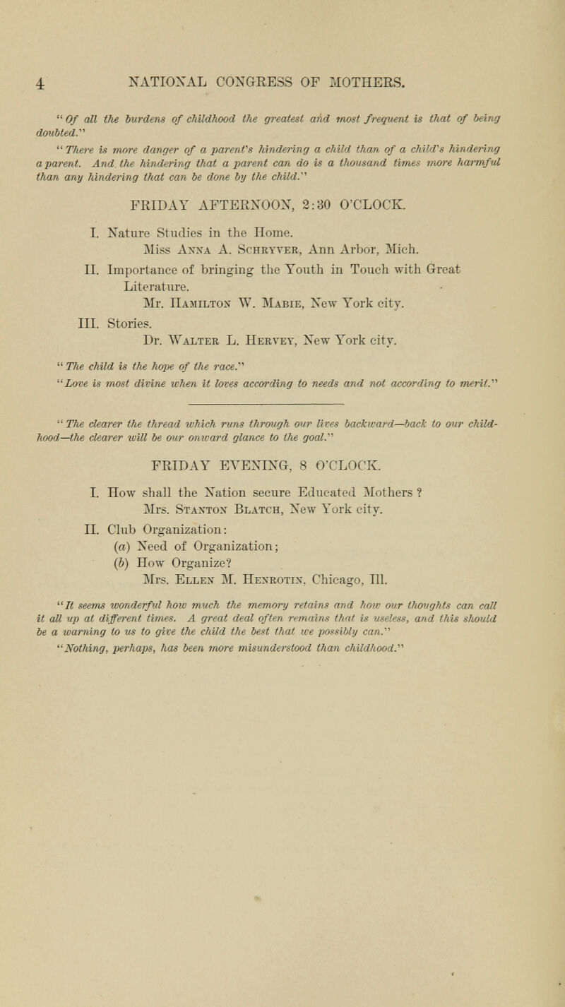 4 NATIONAL CONGRESS OF MOTHERS.  Of all the burdens of childhood the greatest and most frequent is that of being doiibted. There is more danger of a parent's hindering a child than of a child's hindering a parent. And. the hindering that a parent can do is a thousand times more harmful than any hindering that can be done by the chUd. FRIDAY AFTERXOOX, 2:30 O'CLOCK. I. Nature Studies in the Home. Miss Anxa a. Schryver, Ann Arbor, Mich. II. Importance of bringing the Youth in Touch with Great Literature. Mr. Hamilton W. Mabie, New York city. III. Stories. Dr. Walter L. Hervey, New York city.  The child is the hope of the race.' Love is most divine when it loves according to needs and not according to merit.  The clearer the thread which runs through our lives backward—back to our child¬ hood—the clearer will be our onward glance to the goal.' FRIDAY ЕЛ^ЕХ1Х0, 8 O'CLOCK. I. How shall the Nation secure Educated Mothers ? Mrs. Stanton Blatch, New York city. II. Club Organization: (a) Need of Organization; (&) How Organize? Mrs. Ellen M. Henrotin, Chicago, 111. It seems wonderful how much the memory retains and how our thœjghts can call it аД up at different times. A great deal often remains that is useless, and this should be a warning to us to give the chUd the best that we possibly can.'''' Nothing, perhaps, has been more misunderstood than childhood.'''