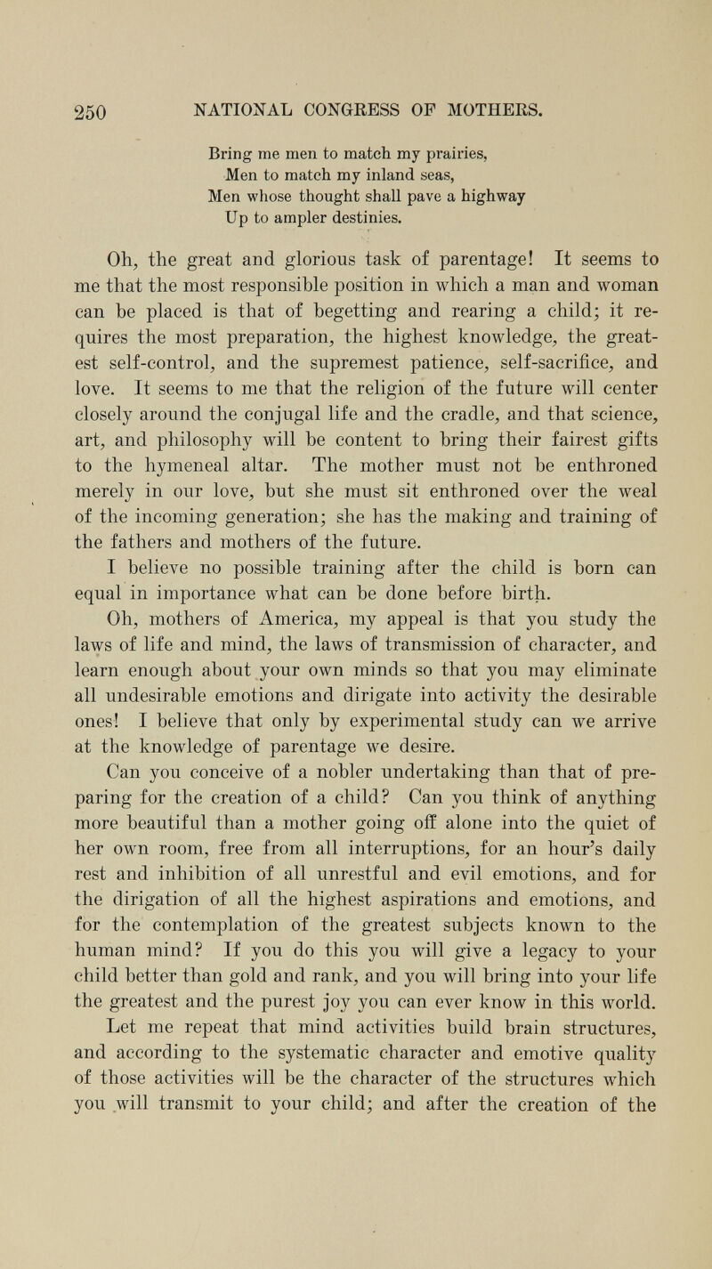 250 NATIONAL CONGRESS OF MOTHERS. Bring me men to match my prairies, Men to match my inland seas, Men whose thought shall pave a highway Up to ampler destinies. Oh, the great and glorious task of parentage! It seems to me that the most responsible position in which a man and woman can be placed is that of begetting and rearing a child; it re¬ quires the most preparation, the highest knowledge, the great¬ est self-control, and the supremest patience, self-sacrifice, and love. It seems to me that the religion of the future will center closely around the conjugal life and the cradle, and that science, art, and philosophy will be content to bring their fairest gifts to the hymeneal altar. The mother must not be enthroned merely in our love, but she must sit enthroned over the weal of the incoming generation; she has the making and training of the fathers and mothers of the future. I believe no possible training after the child is born can equal in importance what can be done before birth. Oh, mothers of America, my appeal is that you study the laws of life and mind, the laws of transmission of character, and learn enough about your own minds so that you may eliminate all undesirable emotions and dirigate into activity the desirable ones! I believe that only by experimental study can we arrive at the knowledge of parentage we desire. Can you conceive of a nobler undertaking than that of pre¬ paring for the creation of a child? Can you think of anything more beautiful than a mother going off alone into the quiet of her own room, free from all interruptions, for an hour's daily rest and inhibition of all unrestful and evil emotions, and for the dirigation of all the highest aspirations and emotions, and for the contemplation of the greatest subjects known to the human mind? If you do this you will give a legacy to your child better than gold and rank, and you will bring into your life the greatest and the purest joy you can ever know in this world. Let me repeat that mind activities build brain structures, and according to the systematic character and emotive quality of those activities will be the character of the structures which you will transmit to your child; and after the creation of the
