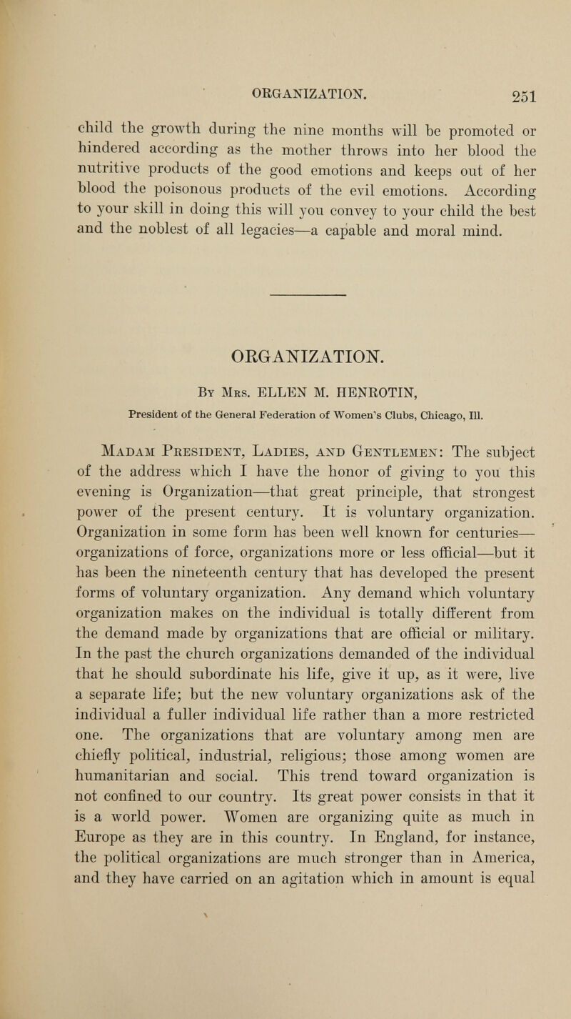 ORGANIZATION. 251 child the growth during the nine months will he promoted or hindered according as the mother throws into her blood the nutritive products of the good emotions and keeps out of her blood the poisonous products of the evil emotions. According to your skill in doing this will you convey to your child the best and the noblest of all legacies—a capable and moral mind. ORGANIZATION. By Mrs. ELLEN M. HENROTIN, President of the General Federation of Women's Clubs, Chicago, 111. Madam President, Ladies, and Gentlemen: The subject of the address which I have the honor of giving to you this evening is Organization—that great principle, that strongest power of the present century. It is voluntary organization. Organization in some form has been well known for centuries— organizations of force, organizations more or less official—but it has been the nineteenth century that has developed the present forms of voluntary organization. Any demand which voluntary organization makes on the individual is totally different from the demand made by organizations that are official or military. In the past the church organizations demanded of the individual that he should subordinate his life, give it up, as it were, live a separate life; but the new voluntary organizations ask of the individual a fuller individual life rather than a more restricted one. The organizations that are voluntary among men are chiefly political, industrial, religious; those among women are humanitarian and social. This trend toward organization is not confined to our country. Its great power consists in that it is a world power. Women are organizing quite as much in Europe as they are in this country. In England, for instance, the political organizations are much stronger than in America, and they have carried on an agitation which in amount is equal