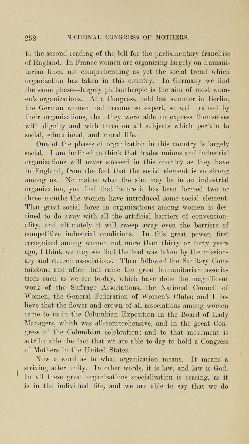 252 NATIONAL CONGRESS OF MOTHERS. to the second reading of the bill for the parliamentary franchise of England. In France women are organizing largely on hnmani- ' tarian lines, not comprehending as yet the social trend which organization has taken in this country. In Germany we find the same phase—largely philanthropic is the aim of most wom¬ en's organizations. At a Congress, held last summer in Berlin, the German women had become so expert, so well trained by their organizations, that they were able to express themselves with dignity and with force on all subjects which pertain to social, educational, and moral life. One of the phases of organization in this country is largely social. I am inclined to think that trades unions and industrial organizations will never succeed in this country as they have in England, from the fact that the social element is so strong among us. No matter what the aim may be in an industrial organization, you find that before it has been formed two or three months the women have introduced some social element. That great social force in organizations among women is des¬ tined to do away with all the artificial barriers of convention¬ ality, and ultimately it will sweep away even the barriers of competitive industrial conditions. In this great power, first recognized among women not more than thirty or forty years ago, I think we may see that the lead was taken by the mission¬ ary and church associations. Then followed the Sanitary Com¬ mission; and after that came the great humanitarian associa¬ tions such as we see to-day, which have done the magnificent work of the Suffrage Associations, the National Council of Women, the General Federation of Women's Clubs; and I be¬ lieve that the flower and crown of all associations among Avomen came to us in the Columbian Exposition in the Board of Lady Managers, which Avas all-comprehensive, and in the great Con¬ gress of the Columbian celebration; and to that movement is attributable the fact that we are able to-day to hold a Congress of Mothers in the United States. Now a word as to what organization means. It means a ' striving after unity. In other words, it is law, and law is God. In all these great organizations specialization is ceasing, as it is in the individual life, and we are able to say that we do