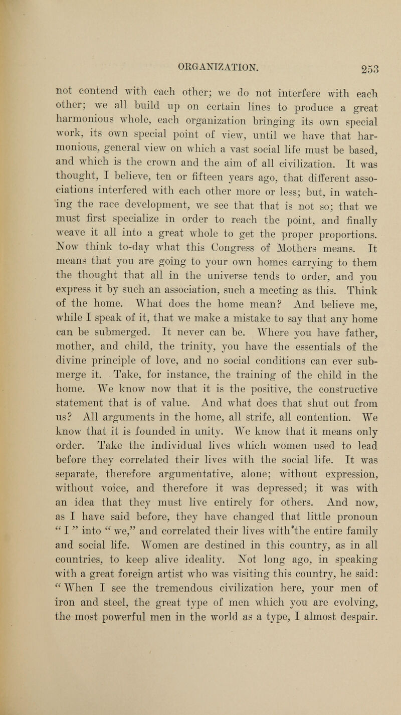 Чк' ORGANIZATION. 253 not contend with each other; we do not interfere with each other; we all build up on certain lines to produce a great harmonious whole, each organization bringing its own special луогк, its own special point of view, until we have that har¬ monious, general view on which a vast social life must be based, and which is the crown and the aim of all civilization. It was thought, I believe, ten or fifteen years ago, that different asso¬ ciations interfered with each other more or less; but, in watch¬ ing the race development, we see that that is not so; that we must first specialize in order to reach the point, and finally Aveave it all into a great whole to get the proper proportions. ISTow think to-day what this Congress of Mothers means. It means that you are going to your own homes carrying to them the thought that all in the universe tends to order, and you express it by such an association, such a meeting as this. Think of the home. What does the home mean? And believe me, while I speak of it, that we make a mistake to say that any home can be submerged. It never can be. Where you have father, mother, and child, the trinit}^ you have the essentials of the divine principle of love, and no social conditions can ever sub¬ merge it. Take, for instance, the training of the child in the home. We know now that it is the positive, the constructive statement that is of value. And what does that shut out from us? All arguments in the home, all strife, all contention. We know that it is founded in unity. We know that it means only order. Take the individual lives which women used to lead before they correlated their lives with the social life. It was separate, therefore argumentative, alone; without expression, without voice, and therefore it was depressed; it was with an idea that they must live entirely for others. And now, as I have said before, they Ьал^е changed that little pronoun  I  into  we, and correlated their lives with'the entire family and social life. Women are destined in this country, as in all countries, to keep аИл^е ideality. Xot long ago, in speaking with a great foreign artist who was visiting this country, he said:  When I see the tremendous civilization here, your men of iron and steel, the great type of men which you are evolving, the most powerful men in the world as a type, I almost despair.