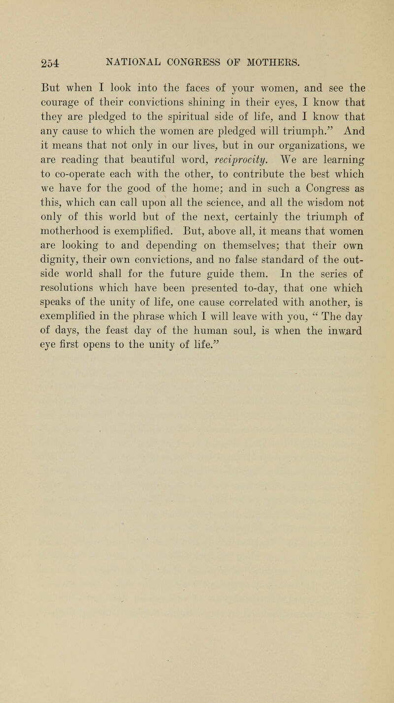 254 NATIONAL CONGRESS OF MOTHERS. But when I look into the faces of your women, and see the courage of their convictions shining in their eyes, I know that they are pledged to the spiritual side of life, and I know that any cause to which the women are pledged will triumph. And it means that not only in our lives, but in our organizations, we are reading that beautiful word, reciprocity. We are learning to co-operate each with the other, to contribute the best which we have for the good of the home; and in such a Congress as this, which can call upon all the science, and all the wisdom not only of this world but of the next, certainly the triumph of motherhood is exemplified. But, above all, it means that women are looking to and depending on themselves; that their own dignity, their own convictions, and no false standard of the out¬ side world shall for the future guide them. In the series of resolutions which have been presented to-day, that one which speaks of the unity of life, one cause correlated with another, is exemplified in the phrase which I will leave with you,  The day of days, the feast day of the human soul, is when the inward eye first opens to the unity of life.