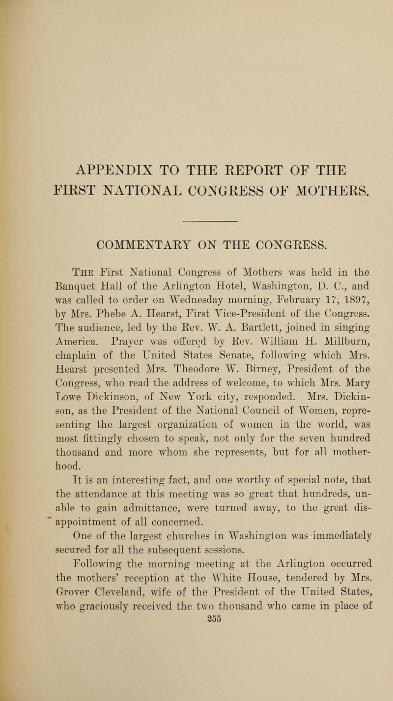 APPENDIX TO THE REPORT OF THE FIRST NATIONAL CONGRESS OF MOTHERS. COMMENTARY ON THE CONGRESS. The First National Congress of Mothers луав held in the Banquet Hall of the Arlington Hotel, Washington, D. C., and was called to order on Wednesday morning, February 17, 1897, by Mrs. Phebe A. Hearst, First Vice-President of the Congress. The audience, led by the Eev. W. A. Bartlett, joined in singing America. Prayer was offered by Eev. William H. Millburn, chaplain of the United States Senate, followirg which Mrs. Hearst presented Mrs. Theodore W. Birney, President of the Congress, who read the address of welcome, to which Mrs. Mary Lowe Dickinson, of ISTew York city, responded. Mrs. Dickin¬ son, as the President of the National Council of Women, repre¬ senting the largest organization of women in the луогМ, was most fittingly chosen to speak, not only for the seven hundred thousand and more whom she represents, but for all mother¬ hood. It is an interesting fact, and one worthy of special note, that the attendance at this meeting was so great that hundreds, un¬ able to gain admittance, were turned away, to the great dis¬ appointment of all concerned. One of the largest churches in Washington was immediately secured for all the subsequent sessions. Following the morning meeting at the Arlington occurred the mothers' reception at the White House, tendered by Mrs. Grover Cleveland, wife of the President of the United States, who graciously received the two thousand who came in place of 255
