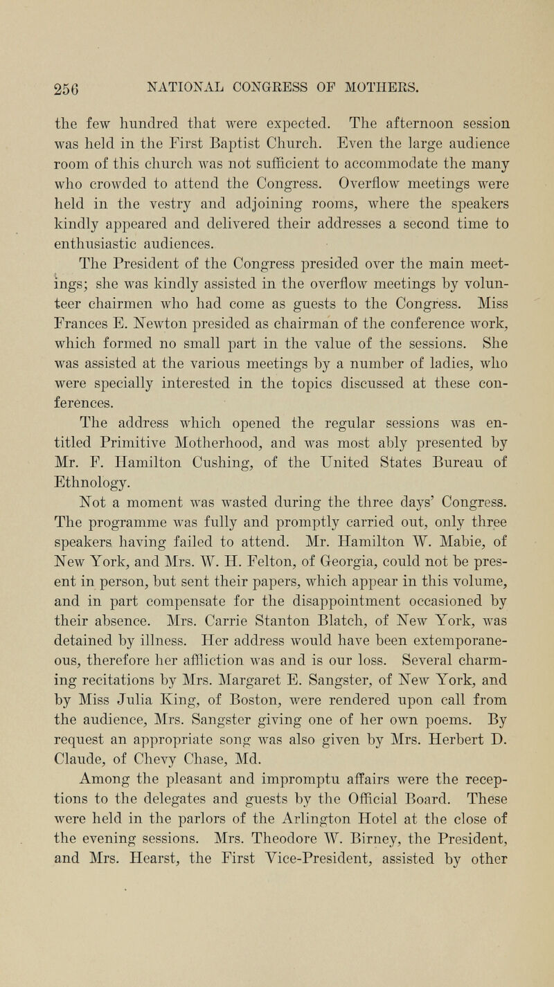 256 NATIONAL CONGRESS OF MOTHERS. the few hundred that were expected. The afternoon session was held in the First Baptist Church. Even the large audience room of this church was not sufficient to accommodate the many who crowded to attend the Congress. Overflow meetings were held in the vestry and adjoining rooms, where the speakers kindly appeared and delivered their addresses a second time to enthusiastic audiences. The President of the Congress presided over the main meet¬ ings; she was kindly assisted in the overflow meetings by volun¬ teer chairmen who had come as guests to the Congress. Miss Frances E. Newton presided as chairman of the conference work, which formed no small part in the value of the sessions. She was assisted at the various meetings by a number of ladies, who were specially interested in the topics discussed at these con¬ ferences. The address which opened the regular sessions was en¬ titled Primitive Motherhood, and was most ably presented by Mr. F. Hamilton Cushing, of the United States Bureau of Ethnology. Not a moment was wasted during the three days' Congress. The programme was fully and promptly carried out, only three speakers having failed to attend. Mr. Hamilton W. Mabie, of New York, and Mrs. W. H. Felton, of Georgia, could not be pres¬ ent in person, but sent their papers, which appear in this volume, and in part compensate for the disappointment occasioned by their absence. Mrs. Carrie Stanton Blatch, of New York, was detained by illness. Her address would have been extemporane¬ ous, therefore her affliction was and is our loss. Several charm¬ ing recitations by Mrs. Margaret E. Sangst er, of New York, and by Miss Julia King, of Boston, were rendered upon call from the audience, Mrs. Sangster giving one of her own poems. By request an appropriate song was also given by Mrs. Herbert D. Claude, of Chevy Chase, Md. Among the pleasant and impromptu affairs were the recep¬ tions to the delegates and guests by the Official Board. These were held in the parlors of the Arlington Hotel at the close of the evening sessions. Mrs. Theodore W. Birney, the President, and Mrs. Hearst, the First Vice-President, assisted by other