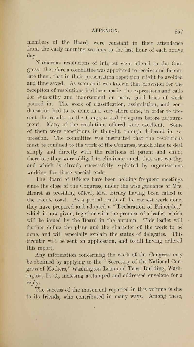 APPENDIX. 257 members of the Board, were constant in their attendance from the early morning sessions to the last hour of each active day. jSTumerous resolutions of interest were offered to the Con¬ gress; therefore a committee was appointed to receive and formu¬ late them, that in their presentation repetition might be avoided and time saved. As soon as it was known that provision for the reception of resolutions had been made, the expressions and calls for sympathy and indorsement on many good lines of work poured in. The work of classification, assimilation, and con¬ densation had to be done in a very short time, in order to pre¬ sent the results to the Congress and delegates before adjourn¬ ment. Many of the resolutions offered were excellent. Some of them were repetitions in thought, though different in ex¬ pression. The committee was instructed that the resolutions must be confined to the work of the Congress, which aims to deal simply and directly with the relations of parent and child; therefore they were obliged to eliminate much that was worthy, and which is already successfully exploited by organizations working for those special ends. The Board of Officers have been holding frequent meetings since the close of the Congress, under the wise guidance of Mrs. Hearst as presiding officer, Mrs. Birney having been called to the Pacific coast. As a partial result of the earnest work done, they have prepared and adopted a  Declaration of Principles,'' which is now given, together with the promise of a leaflet, which will be issued by the Board in the autumn. This leaflet will further define the plans and the character of the work to be done, and will especially explain the status of delegates. This circular will be sent on application, and to all having ordered this report. Any information concerning the work of the Congress may be obtained by applying to the  Secretary of the National Con¬ gress of Mothers, Washington Loan and Trust Building, Wash¬ ington, D, C., inclosing a stamped and addressed envelope for a reply. The success of the movement reported in this volume is due to its friends, who contributed in many ways. Among these.