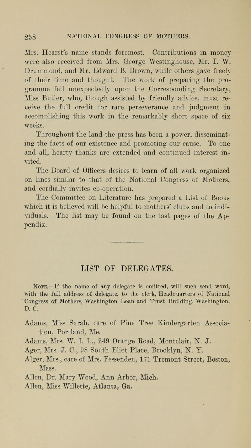 258 NATIONAL CONGRESS OF MOTHERS. Mrs. Hearst's name stands foremost. Contributions in money were also received from Mrs. George Westinghouse, Mr. I. W. Drummond, and Mr. Edward B. Brown, while others gave freely of their time and thought. The work of preparing the pro¬ gramme fell unexpectedly upon the Corresponding Secretary, Miss Butler, who, though assisted by friendly advice, must re¬ ceive the full credit for rare perseverance and judgment in accomplishing this work in the remarkably short space of six weeks. Throughout the land the press has been a power, disseminat¬ ing the facts of our existence and promoting our cause. To one and all, hearty thanks are extended and continued interest in¬ vited. The Board of Officers desires to learn of all work organized on lines similar to that of the National Congress of Mothers, and cordially invites co-operation. The Committee on Literature has prepared a List of Books which it is believed will be helpful to mothers' clubs and to indi¬ viduals. The list may be found on the last pages of the Ap¬ pendix. LIST OF DELEGATES. Note.—If the name of any delegate is omitted, will such send word, with the full address of delegate, to the clerk, Headquarters of National 'Congress of Mothers, Washington Loan and Trust Building, Washington, D. C. Adams, Miss Sarah, care of Pine Tree Kindergarten Associa¬ tion, Portland, Me. Adams, Mrs. W. I. L., 249 Orange Road, Montclair, jSÍ. J. Ager, Mrs. J. C., 98 South Eliot Place, Brooklyn, IST. Y. Alger, Mrs., care of Mrs. Fessenden, 171 Tremont Street, Boston, Mass. Allen, Dr. Mary Wood, Ann Arbor, -Mich. Allen, Miss Willette, Atlanta, Ga.