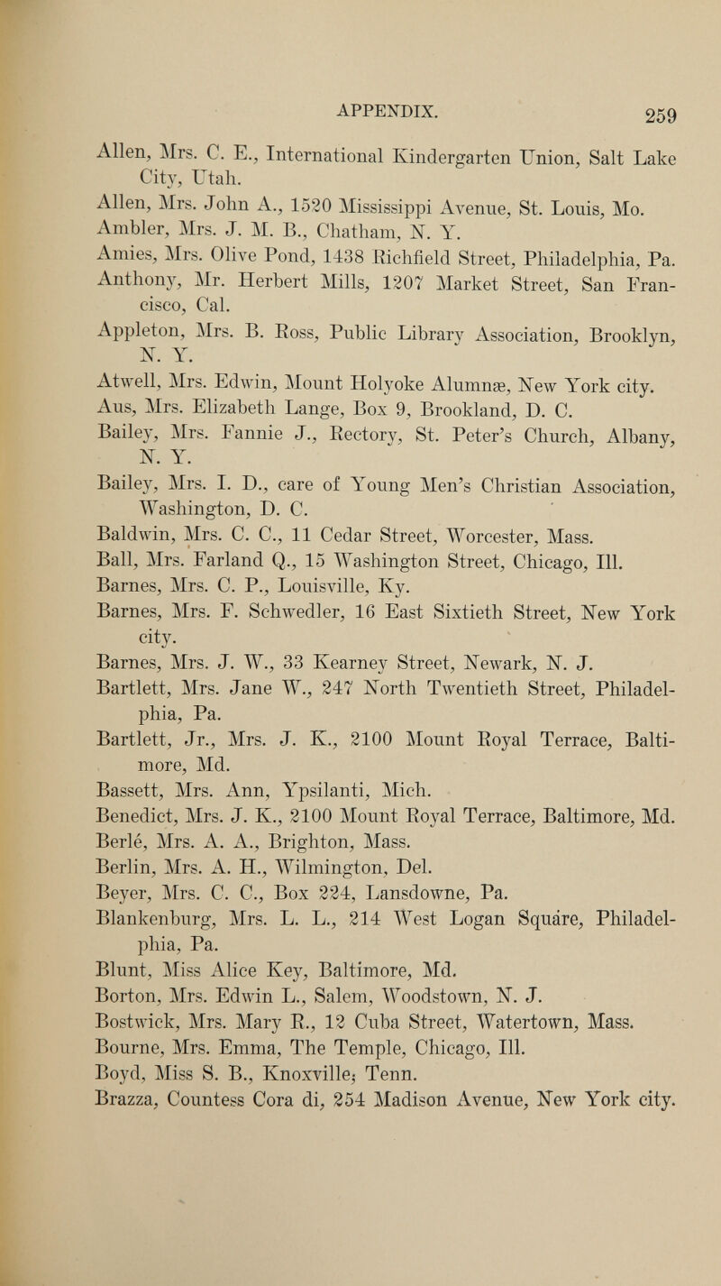 APPENDIX. 259 Allen, Mrs. с. е., International Kindergarten Union, Salt Lake City, Utah. Allen, Mrs. John A., 1520 Mississippi Avenue, St. Lonis, Mo. Ambler, Mrs. J. M. В., Chatham, N. Y. Amies, Mrs. Olive Pond, 1^38 Richfield Street, Philadelphia, Pa. Anthony, Mr. Herbert Mills, 1207 Market Street, San Fran¬ cisco, Cal. Appleton, Mrs. В. Ross, Public Library Association, Brooklyn, N. Y. Atwell, Mrs. Edwin, Mount Holyoke Alumnge, New York city. Aus, Mrs. Elizabeth Lange, Box 9, Brookland, D. C. Bailey, Mrs. Fannie J., Rectory, St. Peter's Church, Albany, N. Y. Bailey, Mrs. I. D., care of Young Men's Christian Association, Washington, D. C. Baldwin, Mrs. C. C., 11 Cedar Street, Worcester, Mass. Ball, Mrs. Farland Q., 15 Washington Street, Chicago, 111. Barnes, Mrs. C. P., Louisville, Ky. Barnes, Mrs. F. Schwedler, 16 East Sixtieth Street, New York city. Barnes, Mrs. J. W., 33 Kearney Street, Newark, N. J. Bartlett, Mrs. Jane W., 247 North Twentieth Street, Philadel¬ phia, Pa. Bartlett, Jr., Mrs. J. K., 2100 Mount Royal Terrace, Balti¬ more, Md. Bassett, Mrs. Ann, Ypsilanti, Mich. Benedict, Mrs. J. K., 2100 Mount Royal Terrace, Baltimore, Md. Berlé, Mrs. A. A., Brighton, Mass. Berlin, Mrs. A. H., Wilmington, Del. Beyer, Mrs. C. C., Box 224, Lansdowne, Pa. Blankenburg, Mrs. L. L., 214 West Logan Squáre, Philadel¬ phia, Pa. Blunt, Miss Alice Key, Baltimore, Md. Borton, Mrs. Edwin L., Salem, Woodstown, N. J. Bostwick, Mrs. Mary R., 12 Cuba Street, Watertown, Mass. Bourne, Mrs. Emma, The Temple, Chicago, 111. Boyd, Miss S. В., Knoxville^ Tenn. Brazza, Countess Cora di, 254 Madison Avenue, New York city.