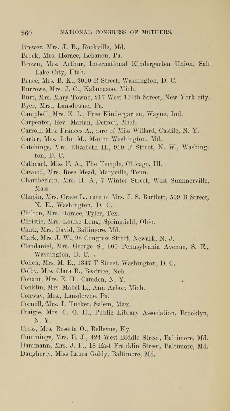 260 NATIONAL CONGRESS OF MOTHERS. Brewer, Mrs. J. В., Eockville, Md. Brock, Mrs. Horace, Lebanon, Pa. Brown, Mrs. Arthur, International Kindergarten Union, Salt Lake City, Utah. Bruce, Mrs. B. K., 2010 E Street, Washington, D. C. Burrows, Mrs. J. C., Kalamazoo, Mich. Burt, Mrs. Mary Towne, 217 West 134th Street, ISTew York city, Byer, Mrs., Lansdowne, Pa. Campbell, Mrs. E. L., Free Kindergarten, Wayne, Ind. Carpenter, Rev. Marian, Detroit, Mich. Carroll, Mrs. Frances A., care of Miss Willard, Castile, ii. Y. Carter, Mrs. John M., Mount Washington, Md. Catchings, Mrs. Elizabeth H., 910 F Street, IST. W., Washing¬ ton, D. C. Cathcart, Miss F. A., The Temple, Chicago, 111. Cawood, Mrs. Eose Mead, Maryville, Tenn. Chamberlain, Mrs. H. A., 7 Winter Street, West Summerville, Mass. Chapin, Mrs. Grace L., care of Mrs. J. S. Bartlett, 509 В Street, N. E., Washington, D. C. Chilton, Mrs. Horace, Tyler, Tex. Christie, Mrs. Louise Long, Springfield, Ohio. Clark, Mrs. David, Baltimore, Md. Clark, Mrs. J. W., 98 Congress Street, Newark, N. J. Clendaniel, Mrs. George S., 600 Pennsylvania Avenue, S. E., Washington, D. C. i Cohen, Mrs. M. E., 1347 T Street, Washington, D. C. Colby, Mrs. Clara В., Beatrice, Neb. Conant, Mrs. E. H., Camden, N. Y. Conklin, Mrs. Mabel L., Ann Arbor, Mich. Conway, Mrs., Lansdowne, Pa. Cornell, Mrs. I. Tucker, Salem, Mass. Craigie, Mrs. C. 0. H., Public Library Association, Brooklyn, N. Y. Cross, Mrs. Eosetta 0., Bellevue, Ky. Cummings, Mrs. E. J., 424 West Biddle Street, Baltimore, Md. Dammann, Mrs. J. F., 18 East Franklin Street, Baltimore, Md. Daugherty, Miss Laura Goldy, Baltimore, Md.