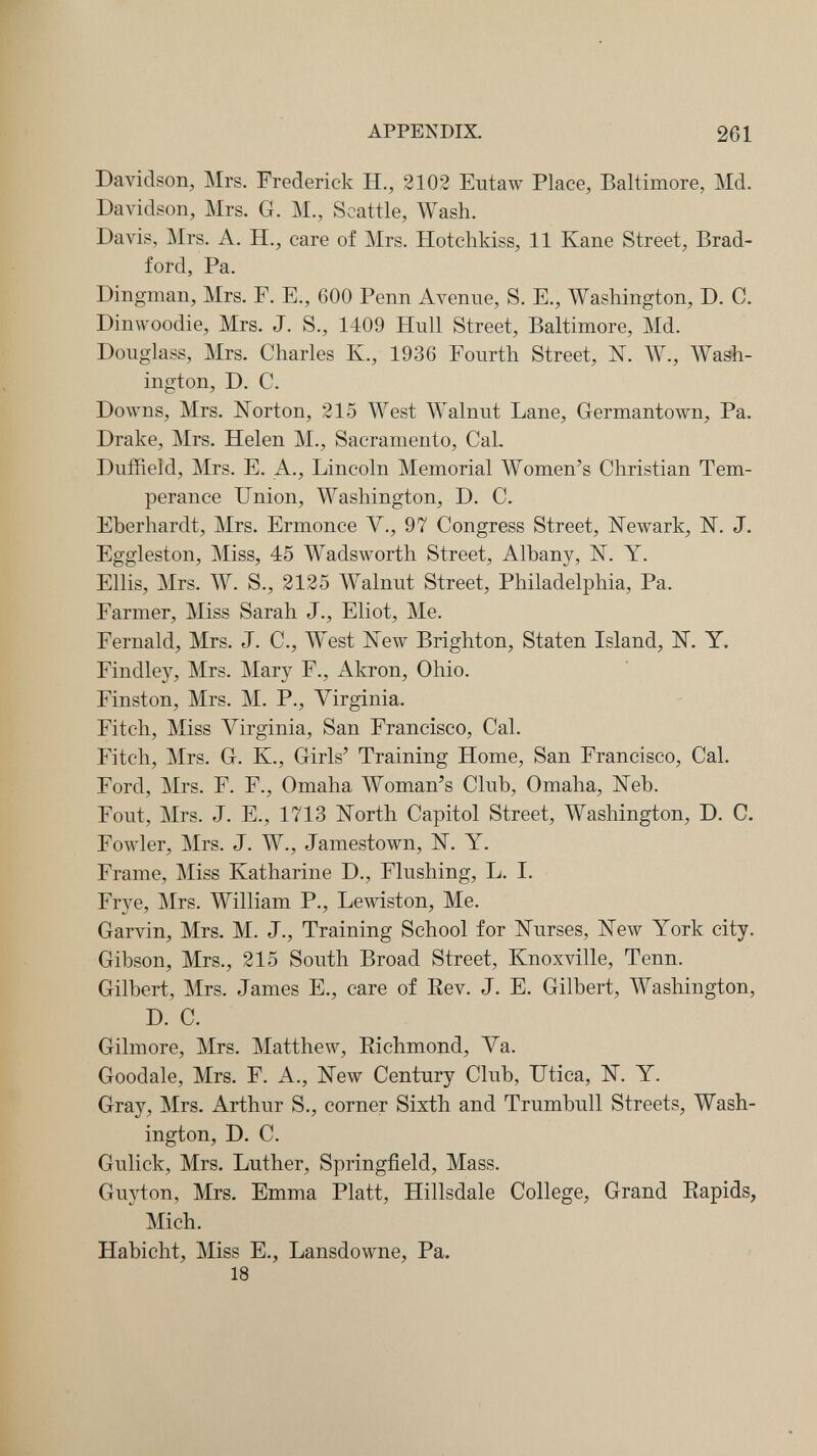 APPENDIX. 261 Davidson, Mrs. Frederick H., 2102 Eutaw Place, Baltimore, Md. Davidson, Mrs. G. M., Seattle, Wash. Davis, Mrs. A. H., care of Mrs. Hotchkiss, 11 Kane Street, Brad¬ ford, Pa. Dingman, Mrs. F. E., 600 Penn Avenue, S. E., Washington, D. C. Dinwoodie, Mrs. J. S., 1409 Hull Street, Baltimore, Md. Douglass, Mrs. Charles К., 1936 Fourth Street, N. W., Wash¬ ington, D. C. Downs, Mrs. Norton, 215 AVest Walnut Lane, Germantown, Pa. Drake, Mrs. Helen M., Sacramento, CaL Duffield, Mrs. E. A., Lincoln Memorial Women's Christian Tem¬ perance Union, Washington, D. C. Eberhardt, Mrs. Ermonce V., 97 Congress Street, Newark, N. J, Eggleston, Miss, 45 Wadsworth Street, Albany, N. Y. Ellis, Mrs. W. S., 2125 Walnut Street, Philadelphia, Pa. Farmer, Miss Sarah J., Eliot, Me. Fernald, Mrs. J. C., West New Brighton, Staten Island, N. Y. Findley, Mrs. Mary F., Akron, Ohio. Finston, Mrs. M. P., Virginia. Fitch, Miss Virginia, San Francisco, Cal. Fitch, Mrs. G. К., Girls' Training Home, San Francisco, Cal. Ford, Mrs. F. F., Omaha Woman's Club, Omaha, Neb. Fout, Mrs. J. E., 1713 North Capitol Street, Washington, D. C. Fowler, Mrs. J. W., Jamestown, N. Y. Frame, Miss Katharine D., Flushing, L. I. Frye, Mrs. William P., Lewiston, Me. Garvin, Mrs. M. J., Training School for Nurses, New York city. Gibson, Mrs., 215 South Broad Street, Knoxville, Tenn. Gilbert, Mrs. James E., care of Rev. J. E. Gilbert, Washington, D. C. Gilmore, Mrs. Matthew, Richmond, Va. Goodale, Mrs. F. A., New Century Club, Utica, N. Y. Gray, Mrs. Arthur S., corner Sixth and Trumbull Streets, Wash¬ ington, D. C. Gulick, Mrs. Luther, Springfield, Mass. Guyton, Mrs. Emma Piatt, Hillsdale College, Grand Rapids, Mich. Habicht, Miss E., Lansdowne, Pa. 18