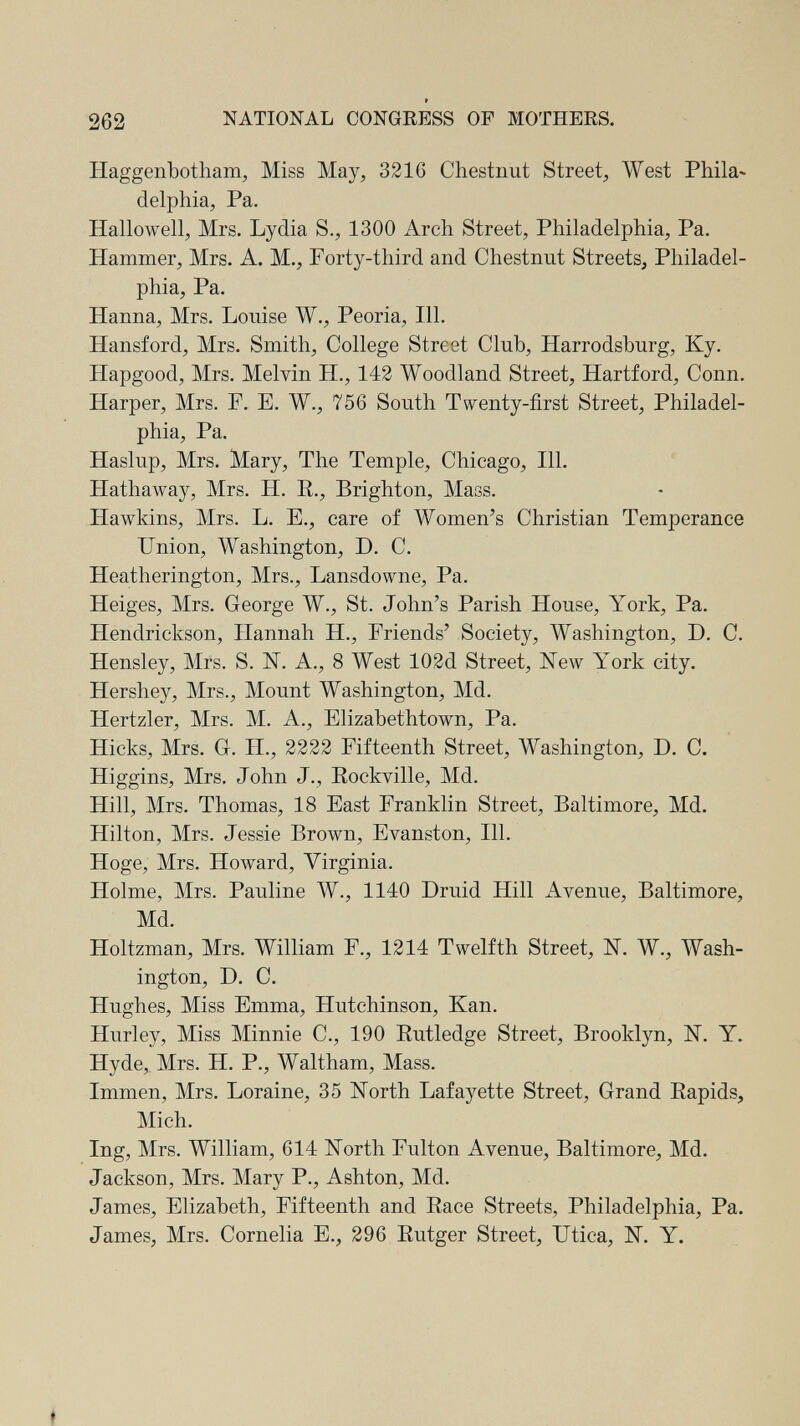262 * NATIONAL CONGRESS OF MOTHERS. Haggenbotham, Miss May, 3216 Chestnut Street, West Phila¬ delphia, Pa. Hallowell, Mrs. Lydia S., 1300 Arch Street, Philadelphia, Pa. Hammer, Mrs. A. M., Forty-third and Chestnut Streets, Philadel¬ phia, Pa. Hanna, Mrs. Louise W., Peoria, 111. Hansford, Mrs. Smith, College Street Club, Harrodsburg, Ky. Hapgood, Mrs. Melvin H., 143 Woodland Street, Hartford, Conn. Harper, Mrs. F. E. W., 756 South Twenty-first Street, Philadel¬ phia, Pa. Haslup, Mrs. Mary, The Temple, Chicago, 111. Hathaway, Mrs. H. E., Brighton, Mass. Hawkins, Mrs. L. E., care of Women's Christian Temperance Union, Washington, D. C. Heatherington, Mrs., Lansdowne, Pa. Heiges, Mrs. George W., St. John's Parish House, York, Pa. Hendrickson, Hannah H., Friends' Society, Washington, D. C. Hensley, Mrs. S. IST. A., 8 West 102d Street, New York city. Hershey, Mrs., Mount Washington, Md. Hertzler, Mrs. M. A., Elizabethtown, Pa. Hicks, Mrs. G. H., 2222 Fifteenth Street, Washington, D. C. Higgins, Mrs. John J., Eockville, Md. Hill, Mrs. Thomas, 18 East Franklin Street, Baltimore, Md. Hilton, Mrs. Jessie Brown, Evanston, 111. Höge, Mrs. Howard, Virginia. Holme, Mrs. Pauline W., 1140 Druid Hill Avenue, Baltimore, Md. Holtzman, Mrs. William F., 1214 Twelfth Street, N. W., Wash¬ ington, D. C. Hughes, Miss Emma, Hutchinson, Kan. Hurley, Miss Minnie C., 190 Eutledge Street, Brooklyn, N. Y. Hyde, Mrs. H. P., Waltham, Mass. Immen, Mrs. Loraine, 35 North Lafayette Street, Grand Eapids, Mich. Ing, Mrs. William, 614 North Fulton Avenue, Baltimore, Md. Jackson, Mrs. Mary P., Ashton, Md. James, Elizabeth, Fifteenth and Eace Streets, Philadelphia, Pa. James, Mrs. Cornelia E., 296 Eutger Street, Utica, N. Y. I