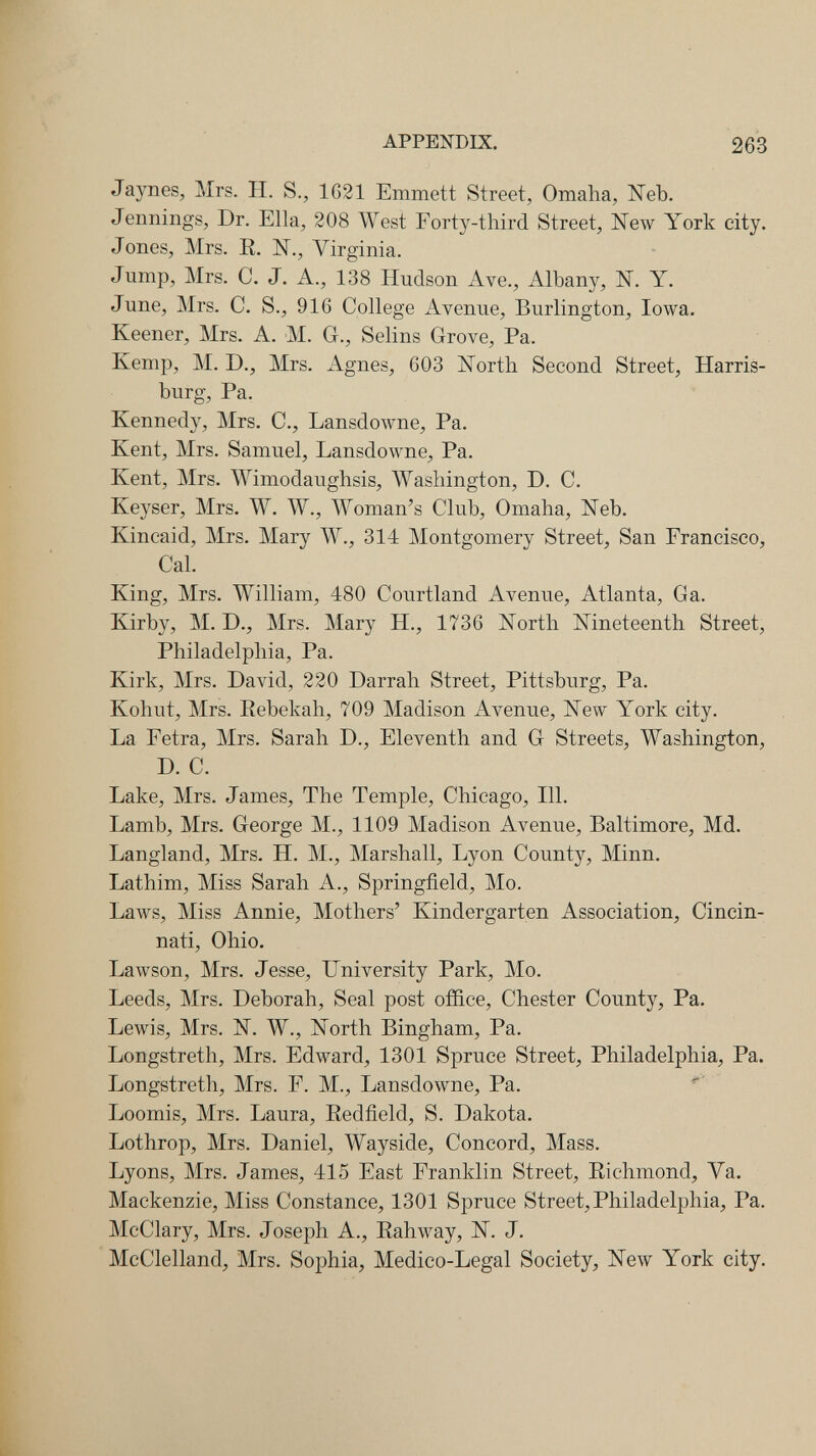 APPENDIX. 263 Jaynes, Mrs. H. S., 1621 Emmett Street, Omaha, Neb. Jennings, Dr. Ella, 208 West Forty-third Street, New York city. Jones, Mrs. R. N., Virginia. Jump, Mrs. С. J. A., 138 Hudson Ave., Albany, N. Y. June, Mrs. C. S., 916 College Avenue, Burlington, Iowa. Keener, Mrs. A. M. G., Selins Grove, Pa. Kemp, M. D., Mrs. Agnes, 603 North Second Street, Harris- burg, Pa. Kennedy, Mrs. C., Lansdowne, Pa. Kent, Mrs. Samuel, Lansdowne, Pa. Kent, Mrs. Wimodaughsis, Washington, D. C. Keyser, Mrs. W. W., Woman's Club, Omaha, Neb. Kincaid, Mrs. Mary W., 314 Montgomery Street, San Francisco, Cal. King, Mrs. William, 480 Courtland Avenue, Atlanta, Ga. Kirby, M. D., Mrs. Mary H., 1736 North Nineteenth Street, Philadelphia, Pa. Kirk, Mrs. David, 220 Darrah Street, Pittsburg, Pa. Kohut, Mrs. Eebekah, 709 Madison Avenue, New York city. La Fetra, Mrs. Sarah D., Eleventh and G Streets, Washington, D. C. Lake, Mrs. James, The Temple, Chicago, HI. Lamb, Mrs. George M., 1109 Madison Avenue, Baltimore, Md. Langland, Mrs. H. M., Marshall, Lyon County, Minn. Lathim, Miss Sarah A., Springfield, Mo. Laws, Miss Annie, Mothers' Kindergarten Association, Cincin¬ nati, Ohio. Lawson, Mrs. Jesse, University Park, Mo. Leeds, Mrs. Deborah, Seal post office, Chester County, Pa. Lewis, Mrs. N. W., North Bingham, Pa. Longstreth, Mrs. Edward, 1301 Spruce Street, Philadelphia, Pa. Longstreth, Mrs. F. M., Lansdowne, Pa. Loomis, Mrs. Laura, Eedfield, S. Dakota. Lothrop, Mrs. Daniel, Wayside, Concord, Mass. Lyons, Mrs. James, 415 East Franklin Street, Richmond, Va. Mackenzie, Miss Constance, 1301 Spruce Street, Philadelphia, Pa. McClary, Mrs. Joseph A., Rahway, N. J. McClelland, Mrs. Sophia, Medico-Legal Society, New York city.