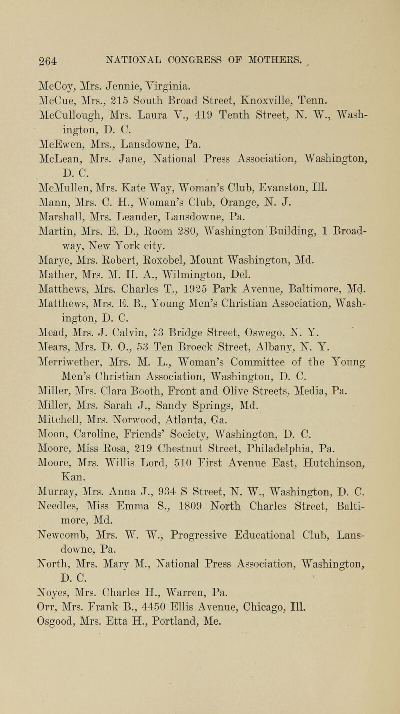 264 NATIONAL CONGRESS OF MOTHERS. ^ McCoy, Mrs. Jennie, Virginia. McCue, Mrs., 215 South Broad Street, Knoxville, Tenn. McCullough, Mrs. Laura V., 419 Tenth Street, N. W., Wash¬ ington, D. C. McEwen, Mrs., Lansdowne, Pa. McLean, Mrs. Jane, National Press Association, Washington, D. C. McMullen, Mrs. Kate Way, Woman^s Club, Evanston, 111. Mann, Mrs. C. H., Woman's Club, Orange, IST. J. Marshall, Mrs. Leander, Lansdowne, Pa. Martin, Mrs. E. D., Eoom 280, Washington Building, 1 Broad¬ way, New York city. Marye, Mrs. Robert, Roxobel, Mount Washington, Md. Mather, Mrs. M. H. A., Wilmington, Del. Matthews, Mrs. Charles T., 1925 Park Avenue, Baltimore, M^, Matthews, Mrs. E. В., Young Men's Christian Association, Wash¬ ington, D. C. Mead, Mrs. J. Calvin, 73 Bridge Street, Oswego, N. Y. Mears, Mrs. D. 0., 53 Ten Broeck Street, Albany, N. Y. Merriwether, Mrs. M. L., Woman's Committee of the Young- Men's Christian Association, Washington, D. C. Miller, Mrs. Clara Booth, Front and Olive Streets, Media, Pa. Miller, Mrs. Sarah J., Sandy Springs, Md. Mitchell, Mrs. NoTAvood, Atlanta, Ga. Moon, Caroline, Friends' Society, Washington, D. C. Moore, Miss Rosa, 219 Chestnut Street, Philadelphia, Pa. Moore, Mrs. Willis Lord, 510 First Avenue East, Hutchinson, Kan. Murray, Mrs. Anna J., 934 S Street, N. W., Washington, D. C. Needles, Miss Emma S., 1809 North Charles Street, Balti¬ more, Md. Newcomb, Mrs. W. W., Progressive Educational Club, Lans¬ downe, Pa. North, Mrs. Mary M., National Press Association, Washington, D. C. Noyes, Mrs. Charles H., Warren, Pa. Orr, Mrs. Frank В., 4450 Ellis Avenue, Chicago, 111. Osgood, Mrs. Etta H., Portland, Me.