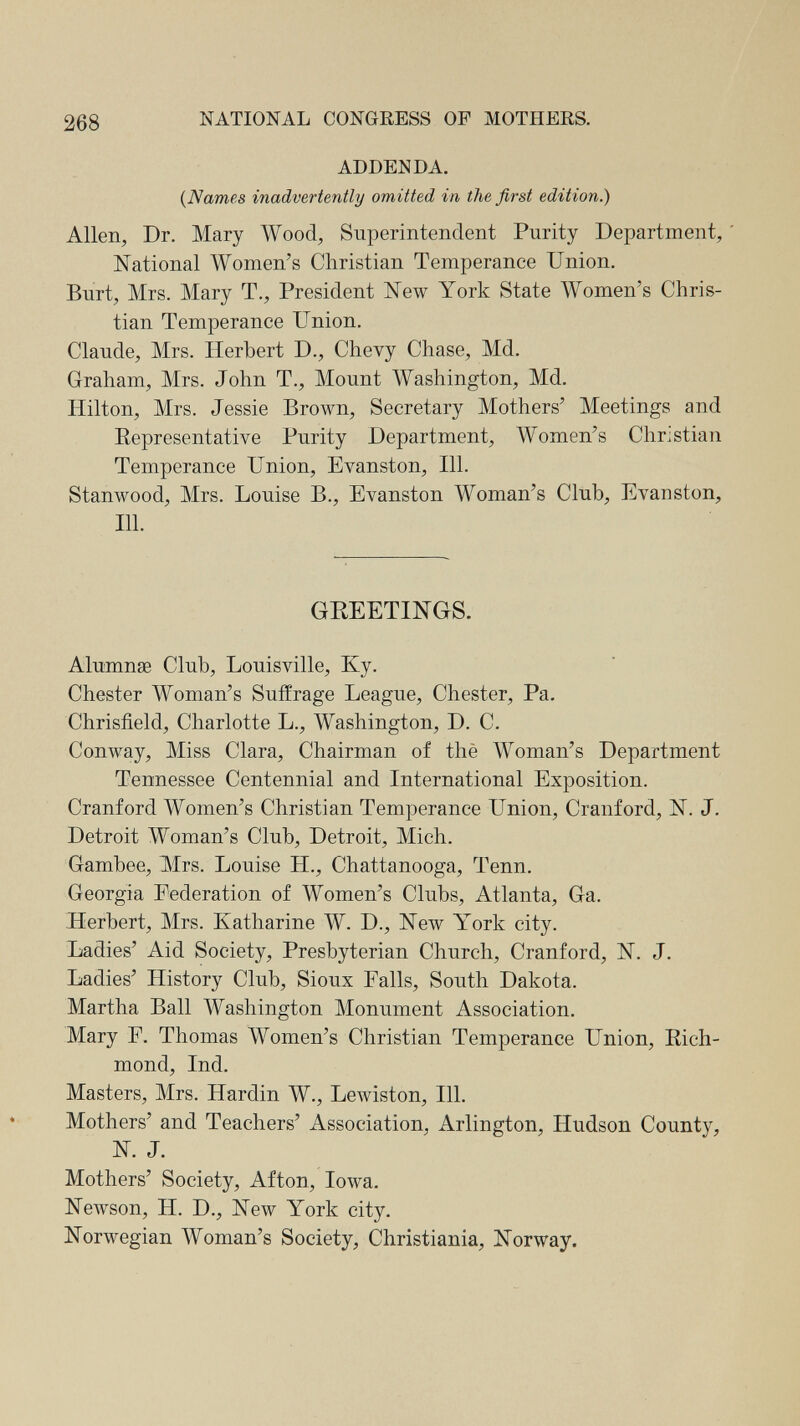 268 NATIONAL CONGRESS OF MOTHERS. ADDENDA. {Names inadvertently omitted in the first edition.) Allen, Dr. Mary Wood, Superintendent Purity Department, ' National Women's Christian Temperance Union. Burt, Mrs. Mary T., President New York State Women's Chris¬ tian Temperance Union. Claude, Mrs. Herbert D., Chevy Chase, Md. Graham, Mrs. John T., Mount Washington, Md. Hilton, Mrs. Jessie Вголуп, Secretary Mothers' Meetings and Eepresentative Purity Department, Women's Christian Temperance Union, Evanston, 111. Stanwood, Mrs. Louise В., Evanston Woman's Club, Evanston, 111. GREETINGS. Alumnse Club, Louisville, Ky. Chester Woman's Suffrage League, Chester, Pa. Chrisfield, Charlotte L., Washington, D. C. Conway, Miss Clara, Chairman of thè Woman's Department Tennessee Centennial and International Exposition. Cranford Women's Christian Temperance Union, Cranford, N. J. Detroit Woman's Club, Detroit, Mich. Gambee, Mrs. Louise H., Chattanooga, Tenn. Georgia Federation of Women's Clubs, Atlanta, Ga. Herbert, Mrs. Katharine W. D., New York city. Ladies' Aid Society, Presbyterian Church, Cranford, N. J. Ladies' History Club, Sioux Falls, South Dakota. Martha Ball Washington Monument Association. Mary F. Thomas Women's Christian Temperance Union, Rich¬ mond, Ind. Masters, Mrs. Hardin W., Lewiston, 111. Mothers' and Teachers' Association, Arlington, Hudson County, N. J. Mothers' Society, Afton, Iowa. Newson, H. D., New York city. Norwegian Woman's Society, Christiania, Norway.