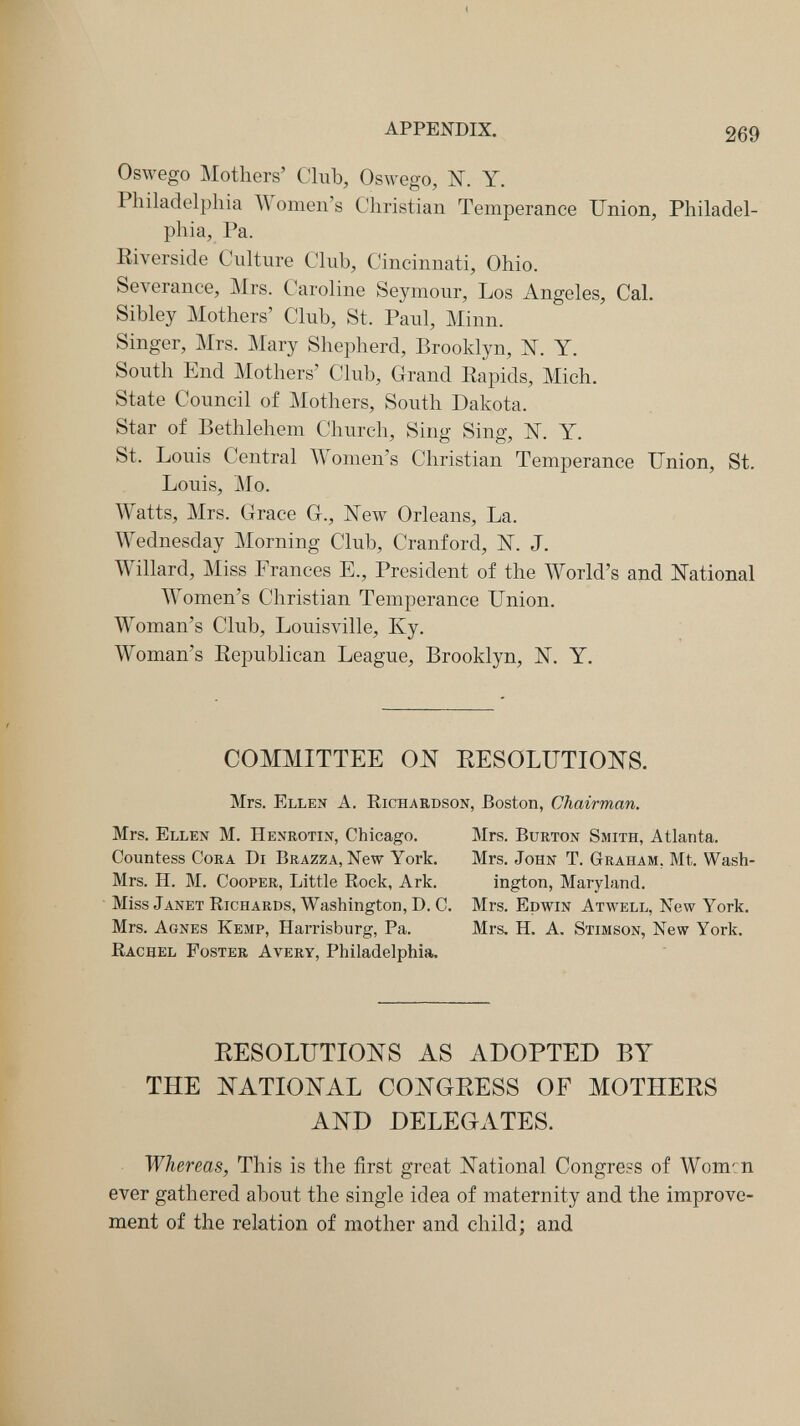 APPENDIX. 269 Oswego Mothers' Club, Oswego, N. Y. Philadelphia Women's Christian Temperance Union, Philadel¬ phia, Pa. Kiverside Culture Club, Cincinnati, Ohio. Severance, Mrs. Caroline Seymour, Los Angeles, Cal. Sibley Mothers' Club, St. Paul, Minn. Singer, Mrs. Mary Shepherd, Brooklyn, N. Y. South End Mothers' Club, Grand Eapids, Mich. State Council of JMothers, South Dakota. Star of Bethlehem Church, Sing Sing, N. Y. St. Louis Central Women's Christian Temperance Union, St, Louis, ]\Го. Watts, Mrs. Grace G., New Orleans, La. Wednesday ]\Iorning Club, Cranford, N. J. Willard, Miss Frances E., President of the World's and National Women's Christian Temperance Union. Woman's Club, Louisville, Ky. Woman's Eepublican League, Brooklyn, N. Y. COMMITTEE ON RESOLUTIONS. Mrs. Ellen A. Richardson, Boston, Chairman. Mrs. Ellen M. Henrotin, Chicago. Mrs. Burton Smith, Atlanta. Countess Cora Di Brazza, New York, Mrs. John T. Graham, Mt. Wash- Mrs. H. M, Cooper, Little Rock, Ark. ington, Maryland. Miss Janet Richards, Washington, D. C, Mrs. Edwin Atwell, New York. Mrs. Agnes Kemp, Harrisburg, Pa. Mrs. H. A. Stimson, New York. Rachel Foster Avery, Philadelphia. RESOLUTIONS AS ADOPTED BY THE NATIONAL CONGRESS OF MOTHERS AND DELEGATES. Whereas, This is the first great National Congress of Women ever gathered about the single idea of maternity and the improve¬ ment of the relation of mother and child; and