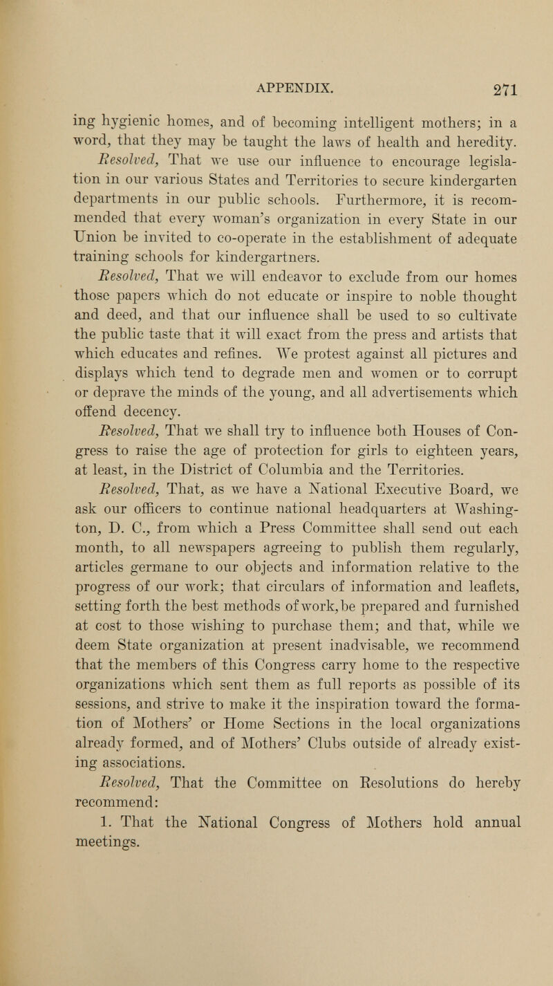 APPENDIX. 271 ing hygienic homes, and of becoming intelligent mothers; in a word, that they may be taught the laws of health and heredity. Eesolved, That we use our influence to encourage legisla¬ tion in our various States and Territories to secure kindergarten departments in our public schools. Furthermore, it is recom¬ mended that ел^егу woman's organization in every State in our Union be invited to co-operate in the establishment of adequate training schools for kindergartners. Resolved, That we will endeavor to exclude from our homes those papers which do not educate or inspire to noble thought and deed, and that our influence shall be used to so cultivate the public taste that it will exact from the press and artists that which educates and reflnes. We protest against all pictures and displays which tend to degrade men and women or to corrupt or deprave the minds of the young, and all advertisements which offend decency. Resolved, That we shall try to influence both Houses of Con¬ gress to raise the age of protection for girls to eighteen years, at least, in the District of Columbia and the Territories. Resolved, That, as we have a ISTational Executive Board, we ask our officers to continue national headquarters at Washing¬ ton, D. C., from which a Press Committee shall send out each month, to all newspapers agreeing to publish them regularly, articles germane to our objects and information relative to the progress of our work; that circulars of information and leaflets, setting forth the best methods of work, be prepared and furnished at cost to those wishing to purchase them; and that, while we deem State organization at present inadvisable, we recommend that the members of this Congress carry home to the respective organizations which sent them as full reports as possible of its sessions, and strive to make it the inspiration toward the forma¬ tion of Mothers' or Home Sections in the local organizations already formed, and of Mothers' Clubs outside of already exist¬ ing associations. Resolved, That the Committee on Eesolutions do hereby recommend: 1. That the N'ational Congress of Mothers hold annual meetings.