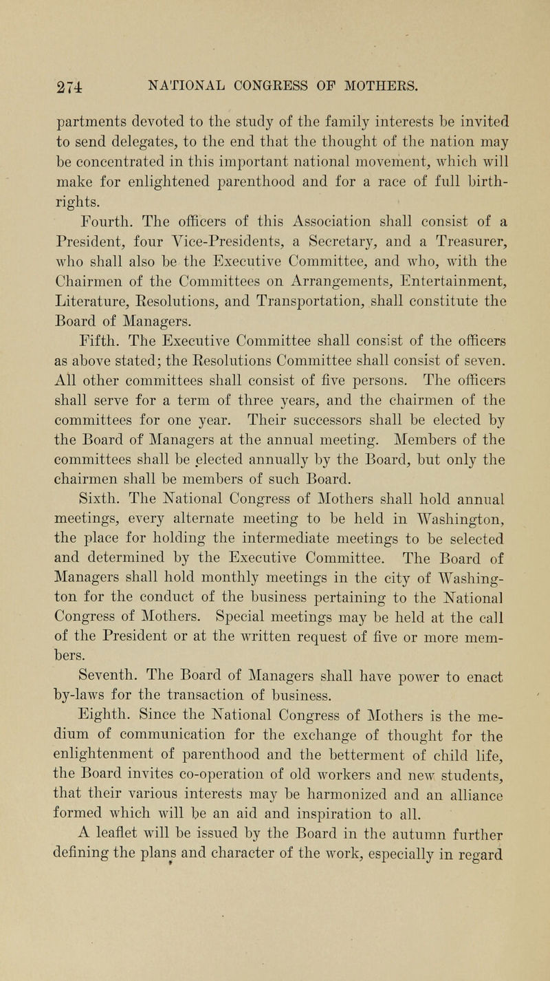 274 NATIONAL CONGRESS OF MOTHERS. partments devoted to the study of the family interests be invited to send delegates, to the end that the thought of the nation may be concentrated in this important national movement, Avhich will make for enlightened parenthood and for a race of full birth¬ rights. Fourth. The oflElcers of this Association shall consist of a President, four Vice-Presidents, a Secretary, and a Treasurer, who shall also be the Executive Committee, and Avho, with the Chairmen of the Committees on Arrangements, Entertainment, Literature, Eesolutions, and Transportation, shall constitute the Board of Managers. Fifth. The Executive Committee shall consist of the officers as above stated; the Eesolutions Committee shall consist of seven. All other committees shall consist of five persons. The officers shall serve for a term of three years, and the chairmen of the committees for one year. Their successors shall be elected by the Board of Managers at the annual meeting. Members of the committees shall be elected annually by the Board, but only the chairmen shall be members of such Board. Sixth. The National Congress of Mothers shall hold annual meetings, every alternate meeting to be held in Washington, the place for holding the intermediate meetings to be selected and determined by the Executive Committee. The Board of Managers shall hold monthly meetings in the city of Washing¬ ton for the conduct of the business pertaining to the ISTational Congress of Mothers. Special meetings may be held at the call of the President or at the written request of five or more mem¬ bers. Seventh. The Board of Managers shall have power to enact by-laws for the transaction of business. Eighth. Since the National Congress of Mothers is the me¬ dium of communication for the exchange of thought for the enlightenment of parenthood and the betterment of child life, the Board invites co-operation of old workers and new students, that their various interests may be harmonized and an alliance formed which will be an aid and inspiration to all. A leaflet will be issued by the Board in the autumn further defining the plans and character of the work, especially in regard