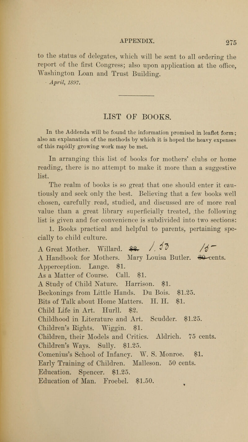 APPENDIX. 275 to the status of delegates, which will be sent to all ordering the report of the first Congress; also upon application at the office, Washington Loan and Trust Building. ■ April, 1897. In the Addenda will be found the information promised in leaflet form ; also an explanation of the methods by which it is hoped the heavy expenses of this rapidly growing work may be met. In arranging this list of books for mothers' clubs or home reading, there is no attempt to make it more than a suggestive The realm of books is so great that one should enter it cau¬ tiously and seek only the best. Believing that a few books well chosen, carefully read, studied, and discussed are of more real value than a great library superficially treated, the following list is given and for convenience is subdivided into two sections: 1. Books practical and helpful to parents, pertaining spe¬ cially to child culture. A Handbook for Mothers. Mary Louisa Butler. ■^0-<;ents. Apperception. Lange. $1. As a Matter of Course. Call. $1. A Study of Child ISTature. Harrison. $1. Beckonings from Little Hands. Du Bois. $1.25. Bits of Talk about Home Matters. H. H. $1. Child Life in Art. Hurll. $2. Childhood in Literature and Art, Scudder. $1.25. Children's Eights. Wiggin. $1. Children, their Models and Critics. Aldrich. 75 cents. Children's Ways. Sully. $1.25. Comenius's School of Infancy. W. S. Monroe. $1. Early Training of Children. Malleson. 50 cents. Education. Spencer. $1.25. Education of Man. Eroebel. $1.50. LIST OF BOOKS. list. A Great Mother. Willard. .$Är