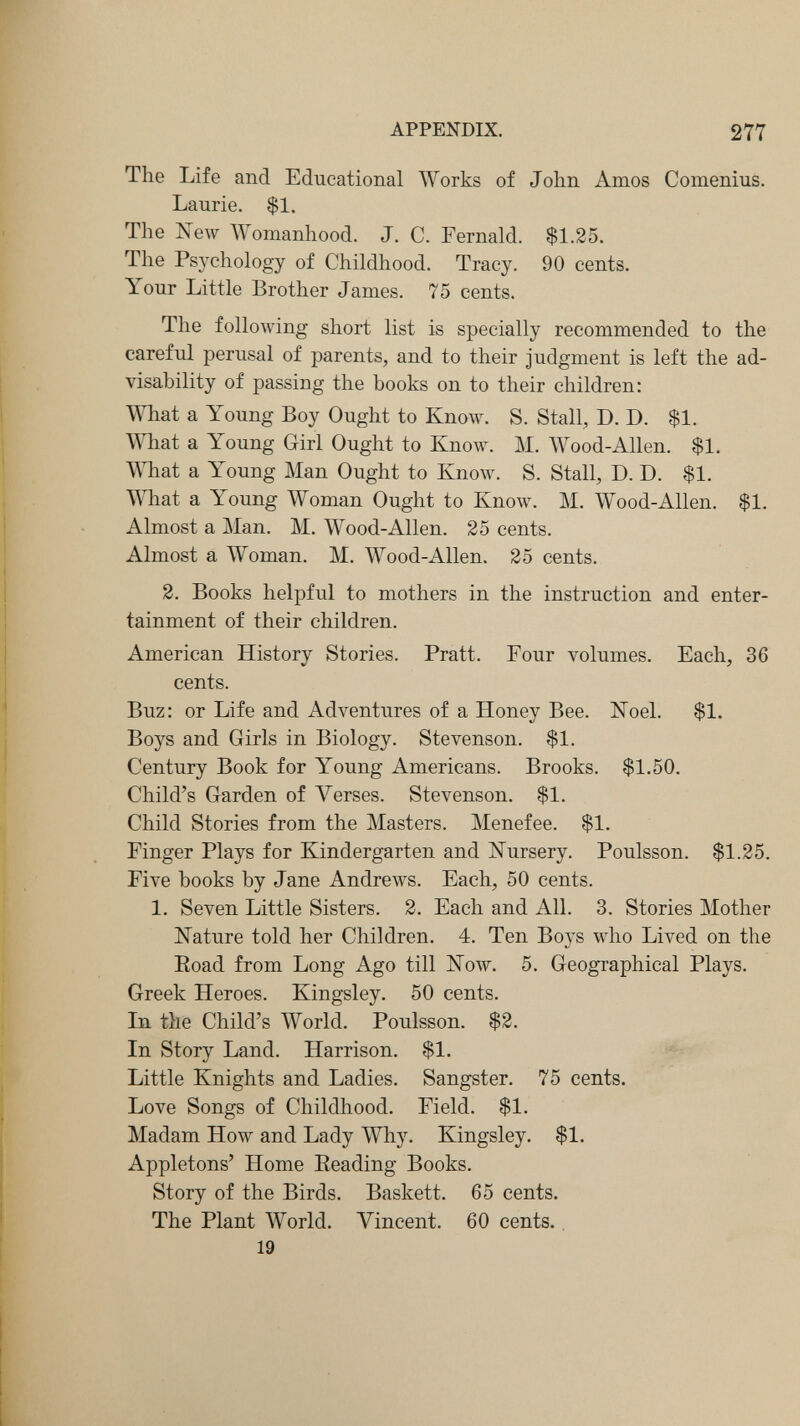 APPENDIX, 277 The Life and Educational Works of John Amos Coinenius. Laurie. $1. The New Womanhood. J. C. Fernald. $1.25. The Psjxhology of Childhood. Tracy. 90 cents. Your Little Brother James. 75 cents. The following short list is specially recommended to the careful perusal of parents, and to their judgment is left the ad¬ visability of passing the books on to their children: What a Young Boy Ought to Know. S. Stall, D. D. $1. WTiat a Young Girl Ought to Know. M. Wood-Allen. $1. What a Young Man Ought to Know. S. Stall, D. D. $1. What a Young Woman Ought to Know. M. Wood-Allen. $1. Almost a Man. M. Wood-Allen. 25 cents. Almost a Woman. M. Wood-Allen. 25 cents. 2. Books helpful to mothers in the instruction and enter¬ tainment of their children. American History Stories. Pratt. Four volumes. Each, 36 cents. Buz: or Life and Adventures of a Honey Bee. Noel. $1. Boys and Girls in Biology. Stevenson. $1. Century Book for Young Americans. Brooks. $1.50. Child's Garden of Verses. Stevenson. $1. Child Stories from the Masters. Menefee. $1. Finger Plays for Kindergarten and Nursery. Poulsson. $1.25. Five books by Jane Andrews. Each, 50 cents. 1. Seven Little Sisters. 2. Each and All. 3. Stories Mother Nature told her Children, 4. Ten Boys who Lived on the Eoad from Long Ago till Now. 5. Geographical Plays. Greek Heroes. Kingsley. 50 cents. In the Child's World. Poulsson. $2. In Story Land. Harrison. $1. Little Knights and Ladies. Sangster. 75 cents. Love Songs of Childhood. Field, $1. Madam How and Lady Why. Kingsley. $1. Appletons' Home Eeading Books. Story of the Birds. Baskett. 65 cents. The Plant World. Vincent. 60 cents. 19