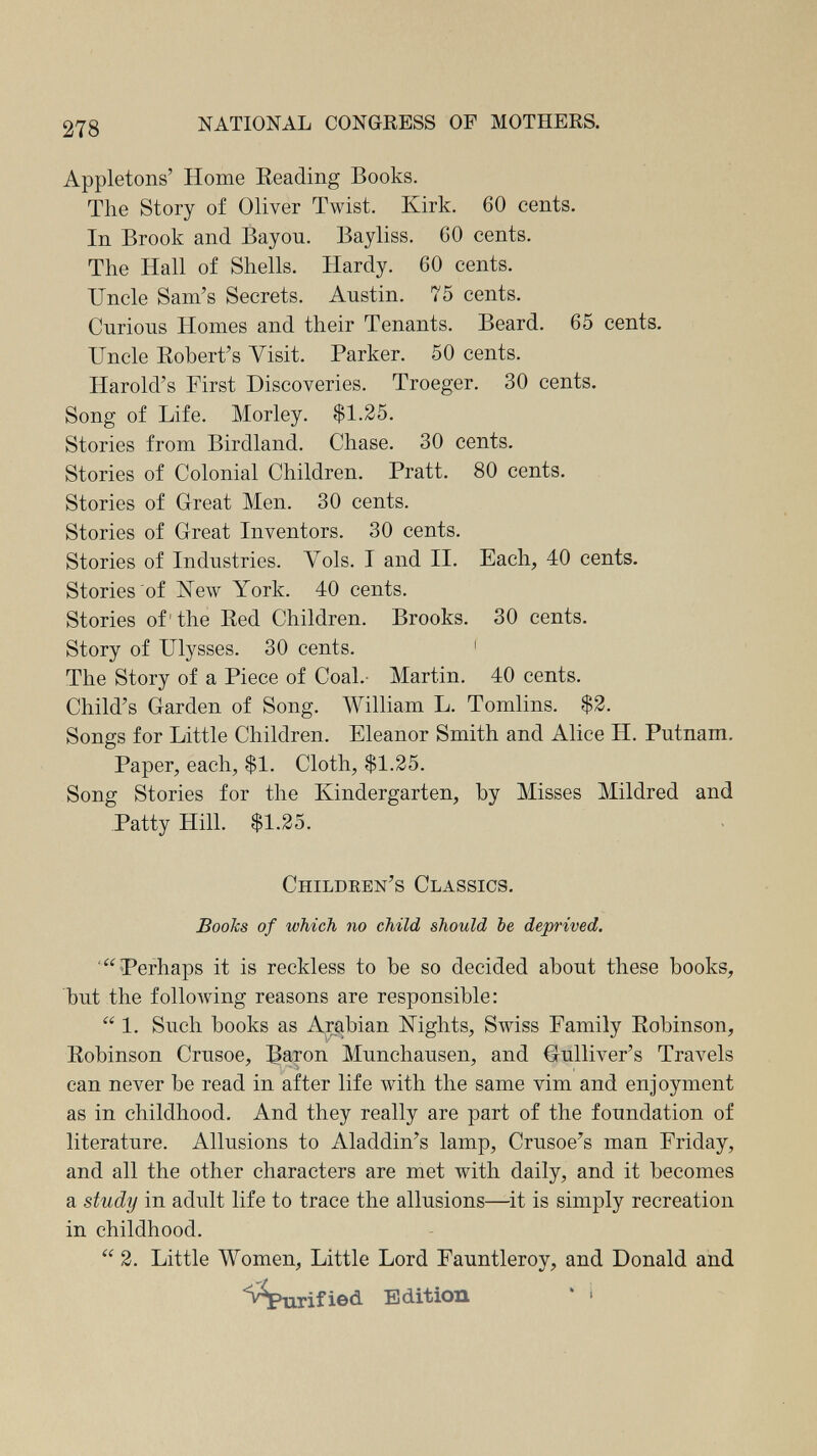 278 NATIONAL CONGRESS OF MOTHERS. Appletons' Home Beading Books. The Story of Oliver Twist. Kirk. 60 cents. In Brook and Bayou. Bayliss. 60 cents. The Hall of Shells. Hardy. 60 cents. Uncle Sam's Secrets. Austin. 75 cents. Curious Homes and their Tenants. Beard. 65 cents. Uncle Kobert's Visit. Parker. 50 cents. Harold's First Discoveries. Troeger. 30 cents. Song of Life. Morley. $1.25. Stories from Birdland. Chase. 30 cents. Stories of Colonial Children. Pratt. 80 cents. Stories of Great Men. 30 cents. Stories of Great Inventors. 30 cents. Stories of Industries. Vols. I and II. Each, 40 cents. Stories of Xew York. 40 cents. Stories of'the Red Children. Brooks. 30 cents. Story of Ulysses. 30 cents. ' The Story of a Piece of Coal.- Martin. 40 cents. Child's Garden of Song. William L. Tomlins. $2. Songs for Little Children. Eleanor Smith and Alice H. Putnam. Paper, each, $1. Cloth, $1.25. Song Stories for the Kindergarten, by Misses Mildred and Patty Hill. $1.25. Children's Classics. Books of which no child should be deprived. Perhaps it is reckless to be so decided about these books, but the following reasons are responsible:  1. Such books as Arabian Nights, Swiss Family Robinson, Robinson Crusoe, Ватоп Munchausen, and Gulliver's Travels can never be read in after life Avith the same vim and enjoyment as in childhood. And they really are part of the foundation of literature. Allusions to Aladdin's lamp, Crusoe's man Friday, and all the other characters are met with daily, and it becomes a study in adult life to trace the allusions—it is simply recreation in childhood.  2. Little Women, Little Lord Fauntleroy, and Donald and iôd. Edition ' '